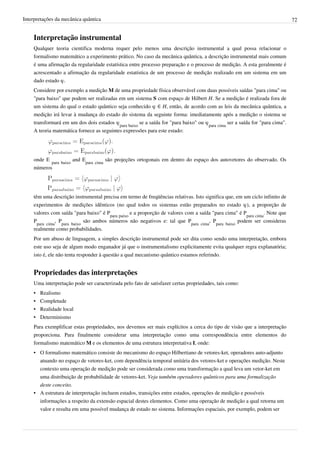 Interpretações da mecânica quântica                                                                                          72


    Interpretação instrumental
    Qualquer teoria cientifica moderna requer pelo menos uma descrição instrumental a qual possa relacionar o
    formalismo matemático a experimento prático. No caso da mecânica quântica, a descrição instrumental mais comum
    é uma afirmação da regularidade estatística entre processo preparação e o processo de medição. A esta geralmente é
    acrescentado a afirmação da regularidade estatística de um processo de medição realizado em um sistema em um
    dado estado φ.
    Considere por exemplo a medição M de uma propriedade física observável com duas possíveis saídas "para cima" ou
    "para baixo" que podem ser realizadas em um sistema S com espaço de Hilbert H. Se a medição é realizada fora de
    um sistema do qual o estado quântico seja conhecido φ ∈ H, então, de acordo com as leis da mecânica quântica, a
    medição irá levar à mudança do estado do sistema da seguinte forma: imediatamente após a medição o sistema se
    transformará em um dos dois estados φpara baixo se a saída for "para baixo" ou φpara cima ser a saída for "para cima".
    A teoria matemática fornece as seguintes expressões para este estado:




    onde E para baixo and Epara cima são projeções ortogonais em dentro do espaço dos autovetores do observado. Os
    números




    têm uma descrição instrumental precisa em termo de freqüências relativas. Isto significa que, em um ciclo infinito de
    experimentos de medições idênticos (no qual todos os sistemas estão preparados no estado φ), a proporção de
    valores com saída "para baixo" é Ppara paixo e a proporção de valores com a saída "para cima" é Ppara cima. Note que
    Ppara cima, Ppara baixo são ambos números não negativos e: tal que Ppara cima, Ppara baixo podem ser consideras
    realmente como probabilidades.
    Por um abuso de linguagem, a simples descrição instrumental pode ser dita como sendo uma interpretação, embora
    este uso seja de algum modo enganador já que o instrumentalismo explicitamente evita qualquer regra explanatória;
    isto é, ele não tenta responder à questão a qual mecanismo quântico estamos referindo.


    Propriedades das interpretações
    Uma interpretação pode ser caracterizada pelo fato de satisfazer certas propriedades, tais como:
    •   Realismo
    •   Completude
    •   Realidade local
    •   Determinismo
    Para exemplificar estas propriedades, nos devemos ser mais explícitos a cerca do tipo de visão que a interpretação
    proporciona. Para finalmente considerar uma interpretação como uma correspondência entre elementos do
    formalismo matemático M e os elementos de uma estrutura interpretativa I, onde:
    • O formalismo matemático consiste do mecanismo do espaço Hilbertiano de vetores-ket, operadores auto-adjunto
      atuando no espaço de vetores-ket, com dependência temporal unitária dos vetores-ket e operações medição. Neste
      contexto uma operação de medição pode ser considerada como uma transformação a qual leva um vetor-ket em
      uma distribuição de probabilidade de vetores-ket. Veja também operadores quânticos para uma formalização
      deste conceito.
    • A estrutura de interpretação incluem estados, transições entre estados, operações de medição e possíveis
      informações a respeito da extensão espacial destes elementos. Como uma operação de medição a qual retorna um
      valor e resulta em uma possível mudança de estado no sistema. Informações espaciais, por exemplo, podem ser
 