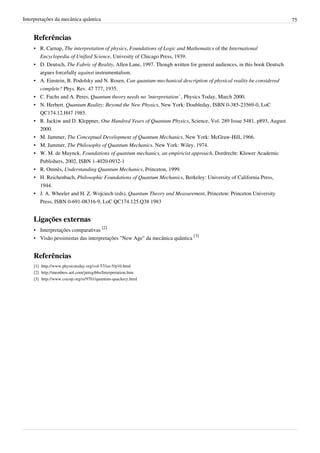 Interpretações da mecânica quântica                                                                                     75


    Referências
    • R. Carnap, The interpretation of physics, Foundations of Logic and Mathematics of the International
      Encyclopedia of Unified Science, Univesity of Chicago Press, 1939.
    • D. Deutsch, The Fabric of Reality, Allen Lane, 1997. Though written for general audiences, in this book Deutsch
      argues forcefully against instrumentalism.
    • A. Einstein, B. Podolsky and N. Rosen, Can quantum-mechanical description of physical reality be considered
      complete? Phys. Rev. 47 777, 1935.
    • C. Fuchs and A. Peres, Quantum theory needs no ‘interpretation’ , Physics Today, March 2000.
    • N. Herbert. Quantum Reality: Beyond the New Physics, New York: Doubleday, ISBN 0-385-23569-0, LoC
      QC174.12.H47 1985.
    • R. Jackiw and D. Kleppner, One Hundred Years of Quantum Physics, Science, Vol. 289 Issue 5481, p893, August
      2000.
    • M. Jammer, The Conceptual Development of Quantum Mechanics. New York: McGraw-Hill, 1966.
    • M. Jammer, The Philosophy of Quantum Mechanics. New York: Wiley, 1974.
    • W. M. de Muynck, Foundations of quantum mechanics, an empiricist approach, Dordrecht: Kluwer Academic
      Publishers, 2002, ISBN 1-4020-0932-1
    • R. Omnès, Understanding Quantum Mechanics, Princeton, 1999.
    • H. Reichenbach, Philosophic Foundations of Quantum Mechanics, Berkeley: University of California Press,
      1944.
    • J. A. Wheeler and H. Z. Wojciech (eds), Quantum Theory and Measurement, Princeton: Princeton University
      Press, ISBN 0-691-08316-9, LoC QC174.125.Q38 1983


    Ligações externas
    • Interpretações comparativas [2]
    • Visão pessimistas das interpretações "New Age" da mecânica quântica [3]


    Referências
    [1] http:/ / www. physicstoday. org/ vol-57/ iss-5/ p10. html
    [2] http:/ / members. aol. com/ jmtsgibbs/ Interpretation. htm
    [3] http:/ / www. csicop. org/ si/ 9701/ quantum-quackery. html
 