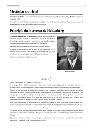 Mecânica matricial                                                                                                        77



    Mecânica matricial
    A mecânica matricial é uma formulação da mecânica quântica criada por Werner Heisenberg, Max Born, e Pascual
    Jordan em 1925.
    A mecânica matricial foi a primeira definição completa e correta da mecânica quântica. Ela estendeu o modelo de
    Bohr pela descrição de como os saltos quânticos ocorrem.



    Princípio da incerteza de Heisenberg
    O princípio da incerteza de Heisenberg consiste num enunciado da
    mecânica quântica, formulado inicialmente em 1927 por Werner
    Heisenberg, impondo restrições à precisão com que se podem efetuar
    medidas simultâneas de uma classe de pares de observáveis.
    Pode-se exprimir o princípio da incerteza nos seguintes termos:
    O produto da incerteza associada ao valor de uma coordenada xi e a
    incerteza associada ao seu correspondente momento linear pi não pode
    ser inferior, em grandeza, à constante de Planck normalizada.
    Em termos matemáticos, exprime-se assim:




                                                                                          Werner Heisenberg




    onde    é a Constante de Planck (h) dividida por 2π.
    A explicação disso é fácil de se entender, e fala mesmo em favor da intuição, embora o raciocínio clássico e os
    aspectos formais da análise matemática tenham levado os cientistas a pensarem diferentemente por muito tempo
    Quando se quer encontrar a posição de um elétron, por exemplo, é necessário fazê-lo interagir com algum
    instrumento de medida, direta ou indiretamente. Por exemplo, faz-se incidir sobre ele algum tipo de radiação. Tanto
    faz aqui que se considere a radiação do modo clássico - constituída por ondas eletromagnéticas - ou do modo
    quântico - constituída por fótons. Se se quer determinar a posição do elétron, é necessário que a radiação tenha
    comprimento de onda da ordem da incerteza com que se quer determinar a posição.
    Neste caso, quanto menor for o comprimento de onda (maior freqüência) maior é a precisão. Contudo, maior será a
    energia cedida pela radiação (onda ou fóton) em virtude da relação de Planck entre energia e freqüência da radiação


    e o elétron sofrerá um recuo tanto maior quanto maior for essa energia, em virtude do efeito Compton. Como
    conseqüência, a velocidade sofrerá uma alteração não de todo previsível, ao contrário do que afirmaria a mecânica
    clássica.
    Argumentos análogos poderiam ser usados para se demonstrar que ao se medir a velocidade com precisão,
    alterar-se-ia a posição de modo não totalmente previsível.
 