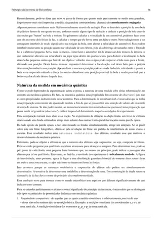 Princípio da incerteza de Heisenberg                                                                                         78


    Resumidamente, pode-se dizer que tudo se passa de forma que quanto mais precisamente se medir uma grandeza,
    forçosamente mais será imprecisa a medida da grandeza correspondente, chamada de canonicamente conjugada
    Algumas pessoas consideram mais fácil o entendimento através da analogia. Para se descobrir a posição de uma bola
    de plástico dentro de um quarto escuro, podemos emitir algum tipo de radiação e deduzir a posição da bola através
    das ondas que "batem" na bola e voltam. Se quisermos calcular a velocidade de um automóvel, podemos fazer com
    que ele atravesse dois feixes de luz, e calcular o tempo que ele levou entre um feixe e outro. Nem radiação nem a luz
    conseguem interferir de modo significativo na posição da bola, nem alterar a velocidade do automóvel. Mas podem
    interferir muito tanto na posição quanto na velocidade de um elétron, pois aí a diferença de tamanho entre o fóton de
    luz e o elétron é pequena. Seria, mais ou menos, como fazer o automóvel ter de atravessar dois troncos de árvores (o
    que certamente alteraria sua velocidade), ou jogar água dentro do quarto escuro, para deduzir a localização da bola
    através das pequenas ondas que baterão no objeto e voltarão; mas a água pode empurrar a bola mais para a frente,
    alterando sua posição. Desta forma torna-se impossivel determinar a localização real desta bola pois a própria
    determinação mudará a sua posição. Apesar disto, a sua nova posição pode ser ainda deduzida, calculando o quanto a
    bola seria empurrada sabendo a força das ondas obtendo-se uma posição provável da bola e sendo provável que a
    bola esteja localizada dentro daquela área.


    Natureza da medida em mecânica quântica
    Como se pode depreender da argumentação acima exposta, a natureza de uma medida sofre sérias reformulações no
    contexto da mecânica quântica. De fato, na mecânica quântica uma propriedade leva o nome de observável, pois não
    existem propriedades inobserváveis nesse contexto. Para a determinação de um observável, é necessário que se tenha
    uma preparação conveniente do aparato de medida, a fim de que se possa obter uma coleção de valores do ensemble
    de entes do sistema. Se não puder montar, ao menos teoricamente (em um Gedankenexperiment) uma preparação que
    possa medir tal grandeza (observável), então é impossível determiná-la naquelas condições do experimento.
    Uma comparação tornará mais clara essa noção. No experimento de difração da dupla fenda, um feixe de elétrons
    atravessando uma fenda colimadora atinge mais adiante duas outras fendas paralelas traçadas numa parede opaca.
    Do lado oposto da parede opaca, a luz, atravessando as fendas simultaneamente, atinge um anteparo. Se se puser
    sobre este um filme fotográfico, obtém-se pela revelação do filme um padrão de interferência de zonas claras e
    escuras. Esse resultado indica uma natureza ondulatória dos elétrons, resultado esse que motivou o
    desenvolvimento da mecânica quântica.
    Entretanto, pode-se objetar e afirmar-se que a natureza dos elétrons seja corpuscular, ou seja, composta de fótons.
    Pode-se então perguntar por qual fenda o elétron atravessou para alcançar o anteparo. Para determinar isso, pode-se
    pôr, junto de cada fenda, uma pequena fonte luminosa que, ao menos em princípio, pode indicar a passagem dos
    elétrons por tal ou qual fenda. Entretanto, ao fazê-lo, o resultado do experimento é radicalmente mudado. A figura
    de interferência, antes presente, agora dá lugar a uma distribuição gaussiana bimodal de somente duas zonas claras
    em meio a uma zona escura, e cujos máximos se situam em frente às fendas.
    Isso acontece porque as naturezas ondulatória e corpuscular do elétron não podem ser simultaneamente
    determinadas. A tentativa de determinar uma inviabiliza a determinação da outra. Essa constatação da dupla natureza
    da matéria (e da luz) leva o nome de princípio da complementaridade.
    Essa analogia serve para mostrar como o mundo microfísico tem aspectos que diferem significativamente do que
    indica o senso comum.
    Para se entender perfeitamente o alcance e o real significado do princípio da incerteza, é necessário que se distingam
    três tipos reconhecidos de propriedades dinâmicas em mecânica quântica:
    1. Propriedades compatíveis: são aquelas para as quais a medida simultânea e arbitrariamente precisa de seus
       valores não sofre nenhum tipo de restrição básica. Exemplo: a medição simultânea das coordenadas x, y e z de
       uma partícula. A medição simultânea dos momentos px,py e pz de uma partícula.
 