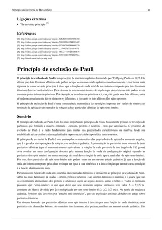 Princípio da incerteza de Heisenberg                                                                                       81


    Ligações externas
    • The certainty principle [7]


    Referências
    [1]   http:/ / video. google. com/ videoplay?docid=-5282605523367356760
    [2]   http:/ / video. google. com/ videoplay?docid=-7180902681748103402
    [3]   http:/ / video. google. com/ videoplay?docid=-5128082095464869520
    [4]   http:/ / video. google. com/ videoplay?docid=3237982797701884678
    [5]   http:/ / video. google. com/ videoplay?docid=-4853271687297380878
    [6]   http:/ / video. google. com/ videoplay?docid=-9059388017574247564
    [7]   http:/ / daarb. narod. ru/ tcpr-eng. html




    Princípio de exclusão de Pauli
    O princípio de exclusão de Pauli é um princípio da mecânica quântica formulado por Wolfgang Pauli em 1925. Ele
    afirma que dois férmions idênticos não podem ocupar o mesmo estado quântico simultaneamente. Uma forma mais
    rigorosa de enunciar este princípio é dizer que a função de onda total de um sistema composto por dois fermions
    idênticos deve ser anti-simétrica. Para eletrons de um mesmo átomo, ele implica que dois elétrons não podem ter os
    mesmos quatro números quânticos. Por exemplo, se os números quânticos n, l, e ml são iguais nos dois elétrons, estes
    deverão necessariamente ter os números ms diferentes, e portanto os dois elétrons têm spins opostos.
    O princípio de exclusão de Pauli é uma consequência matemática das restrições impostas por razões de simetria ao
    resultado da aplicação do operador de rotação a duas partículas idênticas de spin semi-inteiro.


    Sumário
    O princípio de exclusão de Pauli é um dos mais importantes princípios da física, basicamente porque os tres tipos de
    partículas que formam a matéria ordinária - eletrons, protons e neutrons - têm que satisfazê-lo. O princípio de
    exclusão de Pauli é a razão fundamental para muitas das propriedades características da matéria, desde sua
    estabilidade até a existência das regularidades expressas pela tabela periódica dos elementos.
    O princípio de exclusão de Pauli é uma consequência matemática das propriedades do operador momento angular,
    que é o gerador das operações de rotação, em mecânica quântica. A permutação de partículas num sistema de duas
    partículas idênticas (que é matematicamente equivalente à rotação de cada partícula de um ângulo de 180 graus)
    deve resultar em uma configuração descrita pela mesma função de onda da configuração original (quando as
    partículas têm spin inteiro) ou numa mudança de sinal desta função de onda (para partículas de spin semi-inteiro).
    Por isso, duas partículas de spin semi-inteiro não podem estar em um mesmo estado quântico, já que a função de
    onda do sistema composto pelas duas teria que ser igual a sua simétrica, e a única função que atende a esta condição
    é a função identicamente nula.
    Partículas com função de onda anti-simétrica são chamadas férmions, e obedecem ao princípio de exclusão de Pauli.
    Além das mais familiares já citadas - elétron, próton e nêutron - são também fermions o neutrino e o quark (que são
    os constituintes elementares dos prótons e nêutrons), além de alguns átomos, como o hélio-3. Todos os férmions
    possuem spin "semi-inteiro", o que quer dizer que seu momento angular intrínseco tem valor                       (a
    constante de Planck dividida por 2π) multiplicada por um semi-inteiro (1/2, 3/2, 5/2, etc.). Na teoria da mecânica
    quântica, fermions são descritos por "estados anti-simétricos", que são explicados em mais detalhes no artigo sobre
    partículas idênticas.
    Um sistema formado por partículas idênticas com spin inteiro é descrito por uma função de onda simétrica; estas
    partículas são chamadas bósons. Ao contrário dos fermions, elas podem partilhar um mesmo estado quântico. São
 