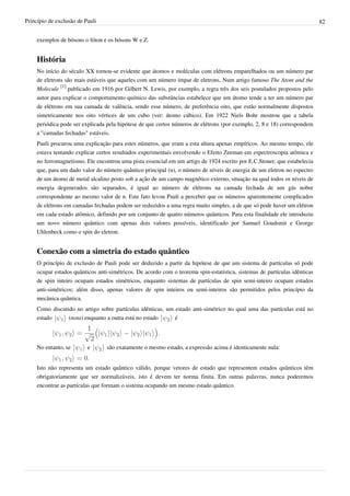 Princípio de exclusão de Pauli                                                                                             82


    exemplos de bósons o fóton e os bósons W e Z.


    História
    No início do século XX tornou-se evidente que átomos e moléculas com elétrons emparelhados ou um número par
    de eletrons são mais estáveis que aqueles com um número ímpar de eletrons. Num artigo famoso The Atom and the
    Molecule [1] publicado em 1916 por Gilbert N. Lewis, por exemplo, a regra três dos seis postulados propostos pelo
    autor para explicar o comportamento químico das substâncias estabelece que um átomo tende a ter um número par
    de elétrons em sua camada de valência, sendo esse número, de preferência oito, que estão normalmente dispostos
    simetricamente nos oito vértices de um cubo (ver: átomo cúbico). Em 1922 Niels Bohr mostrou que a tabela
    periódica pode ser explicada pela hipótese de que certos números de elétrons (por exemplo, 2, 8 e 18) correspondem
    a "camadas fechadas" estáveis.
    Pauli procurou uma explicação para estes números, que eram a esta altura apenas empíricos. Ao mesmo tempo, ele
    estava tentando explicar certos resultados experimentais envolvendo o Efeito Zeeman em espectroscopia atômica e
    no ferromagnetismo. Ele encontrou uma pista essencial em um artigo de 1924 escrito por E.C.Stoner, que estabelecia
    que, para um dado valor do número quântico principal (n), o número de níveis de energia de um eletron no espectro
    de um átomo de metal alcalino posto sob a ação de um campo magnético externo, situação na qual todos os níveis de
    energia degenerados são separados, é igual ao número de elétrons na camada fechada de um gás nobre
    correspondente ao mesmo valor de n. Este fato levou Pauli a perceber que os números aparentemente complicados
    de elétrons em camadas fechadas podem ser reduzidos a uma regra muito simples, a de que só pode haver um elétron
    em cada estado atômico, definido por um conjunto de quatro números quânticos. Para esta finalidade ele introduziu
    um novo número quântico com apenas dois valores possíveis, identificado por Samuel Goudsmit e George
    Uhlenbeck como o spin do eletron.


    Conexão com a simetria do estado quântico
    O princípio de exclusão de Pauli pode ser deduzido a partir da hipótese de que um sistema de partículas só pode
    ocupar estados quânticos anti-simétricos. De acordo com o teorema spin-estatística, sistemas de partículas idênticas
    de spin inteiro ocupam estados simétricos, enquanto sistemas de partículas de spin semi-inteiro ocupam estados
    anti-simétricos; além disso, apenas valores de spin inteiros ou semi-inteiros são permitidos pelos princípio da
    mecânica quântica.
    Como discutido no artigo sobre partículas idênticas, um estado anti-simétrico no qual uma das partículas está no
    estado      (nota) enquanto a outra está no estado      é




    No entanto, se        e      são exatamente o mesmo estado, a expressão acima é identicamente nula:


    Isto não representa um estado quântico válido, porque vetores de estado que representem estados quânticos têm
    obrigatoriamente que ser normalizáveis, isto é devem ter norma finita. Em outras palavras, nunca poderemos
    encontrar as partículas que formam o sistema ocupando um mesmo estado quântico.
 