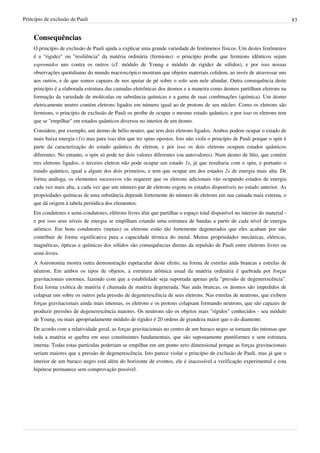 Princípio de exclusão de Pauli                                                                                               83


    Consequências
    O princípio de exclusão de Pauli ajuda a explicar uma grande variedade de fenômenos físicos. Um destes fenômenos
    é a "rigidez" ou "resiliência" da matéria ordinária (fermions): o princípio proíbe que fermions idênticos sejam
    espremidos uns contra os outros (cf. módulo de Young e módulo de rigidez de sólidos), e por isso nossas
    observações quotidianas do mundo macroscópico mostram que objetos materiais colidem, ao invés de atravessar uns
    aos outros, e de que somos capazes de nos apoiar de pé sobre o solo sem nele afundar. Outra consequência deste
    princípio é a elaborada estrutura das camadas eletrônicas dos átomos e a maneira como átomos partilham eletrons na
    formação da variedade de moléculas ou substância químicas e a gama de suas combinações (química). Um átomo
    eletricamente neutro contém eletrons ligados em número igual ao de protons de seu núcleo. Como os eletrons são
    fermions, o princípio de exclusão de Pauli os proíbe de ocupar o mesmo estado quântico, e por isso os eletrons tem
    que se "empilhar" em estados quânticos diversos no interior de um átomo.
    Considere, por exemplo, um átomo de hélio neutro, que tem dois eletrons ligados. Ambos podem ocupar o estado de
    mais baixa energia (1s) mas para isso têm que ter spins opostos. Isto não viola o princípio de Pauli porque o spin é
    parte da caracterização do estado quântico do eletron, e por isso os dois eletrons ocupam estados quânticos
    diferentes. No entanto, o spin só pode ter dois valores diferentes (ou autovalores). Num átomo de lítio, que contém
    tres eletrons ligados, o terceiro eletron não pode ocupar um estado 1s, já que resultaria com o spin, e portanto o
    estado quântico, igual a algum dos dois primeiros, e tem que ocupar um dos estados 2s de energia mais alta. De
    forma análoga, os elementos sucessivos vão requerer que os eletrons adicionais vão ocupando estados de energia
    cada vez mais alta, a cada vez que um número par de eletrons esgota os estados disponíveis no estado anterior. As
    propriedades químicas de uma substância depende fortemente do número de eletrons em sua camada mais externa, o
    que dá origem à tabela periódica dos elementos.
    Em condutores e semi-condutores, elétrons livres têm que partilhar o espaço total disponível no interior do material -
    e por isso seus níveis de energia se empilham criando uma estrutura de bandas a partir de cada nível de energia
    atômico. Em bons condutores (metais) os eletrons estão tão fortemente degenerados que eles acabam por não
    contribuir de forma significativa para a capacidade térmica do metal. Muitas propriedades mecânicas, elétricas,
    magnéticas, ópticas e químicas dos sólidos são consequências diretas da repulsão de Pauli entre eletrons livres ou
    semi-livres.
    A Astronomia mostra outra demonstração espetacular deste efeito, na forma de estrelas anãs brancas e estrelas de
    nêutron. Em ambos os tipos de objetos, a estrutura atômica usual da matéria ordinária é quebrada por forças
    gravitacionais enormes, fazendo com que a estabilidade seja suportada apenas pela "pressão de degenerescência".
    Esta forma exótica de matéria é chamada de matéria degenerada. Nas anãs brancas, os átomos são impedidos de
    colapsar uns sobre os outros pela pressão de degenerescência de seus eletrons. Nas estrelas de neutrons, que exibem
    forças gravitacionais ainda mais intensas, os eletrons e os protons colapsam formando neutrons, que são capazes de
    produzir pressões de degenerescência maiores. Os neutrons são os objetos mais "rígidos" conhecidos - seu módulo
    de Young, ou mais apropriadamente módulo de rigidez é 20 ordens de grandeza maior que o do diamente.
    De acordo com a relatividade geral, as forças gravitacionais no centro de um buraco negro se tornam tão intensas que
    toda a matéria se quebra em seus constituintes fundamentais, que são supostamente puntiformes e sem estrutura
    interna. Todas estas partículas poderiam se empilhar em um ponto zero dimensional porque as forças gravitacionais
    seriam maiores que a pressão de degenerescência. Isto parece violar o princípio de exclusão de Pauli, mas já que o
    interior de um buraco negro está além do horizonte de eventos, ele é inacessível a verificação experimental e esta
    hipótese permanece sem comprovação possível.
 