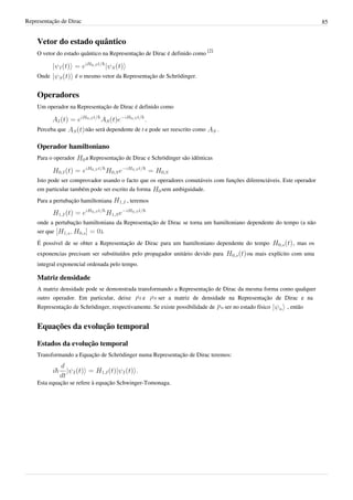 Representação de Dirac                                                                                                    85


    Vetor do estado quântico
    O vetor do estado quântico na Representação de Dirac é definido como [2]


    Onde              é o mesmo vetor da Representação de Schrödinger.


    Operadores
    Um operador na Representação de Dirac é definido como


    Perceba que          não será dependente de t e pode ser reescrito como      .

    Operador hamiltoniano
    Para o operador       a Representação de Dirac e Schrödinger são idênticas


    Isto pode ser comprovador usando o facto que os operadores comutáveis com funções diferenciáveis. Este operador
    em particular também pode ser escrito da forma   sem ambiguidade.
    Para a pertubação hamiltoniana        , teremos


    onde a pertubação hamiltoniana da Representação de Dirac se torna um hamiltoniano dependente do tempo (a não
    ser que                  ).
    É possível de se obter a Representação de Dirac para um hamiltoniano dependente do tempo                   , mas os
    exponencias precisam ser substituídos pelo propagador unitário devido para                ou mais explícito com uma
    integral exponencial ordenada pelo tempo.

    Matriz densidade
    A matriz densidade pode se demonstrada transformando a Representação de Dirac da mesma forma como qualquer
    outro operador. Em particular, deixe     e     ser a matriz de densidade na Representação de Dirac e na
    Representação de Schrödinger, respectivamente. Se existe possibilidade de        ser no estado físico   , então


    Equações da evolução temporal

    Estados da evolução temporal
    Transformando a Equação de Schrödinger numa Representação de Dirac teremos:



    Esta equação se refere à equação Schwinger-Tomonaga.
 