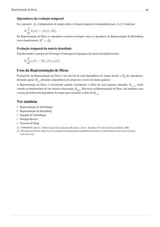 Representação de Dirac                                                                                                                                  86


    Operadores da evolução temporal
    Se o operador           é independente do tempo então a evolução temporal correspondente para                                     é dada por



    Na Representação de Dirac os operadores evoluem no tempo como os operadores da Representação de Heisenberg
    com o hamiltoniano           .


    Evolução temporal da matriz densidade
    Transformando a equação de Schwinger-Tomonaga na linguagem da matriz densidade teremos




    Usos da Representação de Dirac
    O propósito da Representação de Dirac é nos desviar de toda dependência do tempo devido o H0 dos operadores,
    deixando apenas H1, I afetando a dependência do tempo dos vetores do estado quântico.
    A Representação de Dirac é conveniente quando considerado o efeito de uma pequena interação, H1, S, sendo
    somado ao hamiltoniano de um sistema solucionado, H0, S. Pela troca na Representação de Dirac, nós podemos usar
    a teoria perturbacional dependente do tempo para encontrar o efeito de H1, I.


    Ver também
    •   Representação de Schrödinger
    •   Representação de Heisenberg
    •   Equação de Schrödinger
    •   Notação Bra-ket
    •   Teorema de Haag
    [1] TOWNSEND, John S.. A Modern Approach to Quantum Mechanics, 2nd ed.. Sausalito, CA: University Science Books, 2000.
    [2] The Interaction Picture (http:/ / www. nyu. edu/ classes/ tuckerman/ stat. mechII/ lectures/ lecture_21/ node2. html), lecture notes from New
        York University
 