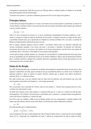 Antiga teoria quântica                                                                                                      6


    consequências experimentais. Paul Dirac provou em 1926 que ambos os métodos podem ser obtidos de um método
    mais geral chamado teoria da transformação.
    A mecânica das matrizes e a mecânica ondulatória puseram um fim à era da antiga teoria quântica.


    Princípios básicos
    A ideia básica da antiga teoria quântica é a de que o movimento em um sistema atômico é quantizado, ou discreto. O
    sistema obedece à mecânica clássica exceto que que nem todo movimento é permitido, apenas aqueles que obedecem
    a antiga condição quântica:



    onde os     são os momentos do sistema e os     são as coordenadas correspondentes. O números quânticos        são
    inteiros e a integral é tomada ao longo de um período do movimento. A integral é uma área no espaço de fase, que é
    a quantidade chamada ação, que é quantizada em unidades da constante de Planck. Por essa razão, a constante de
    Planck era frequentemente chamada de quantum de ação.
    Para as antigas condições quânticas fazerem sentido, o movimento clássico deve ser separável, indicando que
    existem coordenadas separadas     em termos das quais o movimento é periódico. Os períodos dos diferentes
    movimentos não têm que ser os mesmos, eles podem ser até mesmo imensuráveis, mas deve haver um conjunto de
    coordenadas onde o movimento se decompõe em uma maneira multi-periódica.
    A motivação da antiga condição quântica era o princípio da correspondência, complementado pela observação física
    de que as quantidades que são quantizadas devem ser invariantes adiabáticas. Dada a regra da quantização de Planck
    para o oscilador harmônico, qualquer das condições determina a quantidade clássica correta para quantizar em um
    sistema geral até uma constante aditiva.


    Ondas de De Broglie
    Em 1905, Einstein percebeu que a entropia dos osciladores eletromagnéticos quantizados dentro de uma caixa é, para
    pequenos comprimentos de onda, igual à entropia de um gás de partículas pontuais na mesma caixa. O número de
    partículas pontuais é igual ao número de quanta. Einstein concluiu que os quanta eram objetos localizáveis,
    partículas de luz, e os chamou de fótons.
    Ele então concluiu que a luz tem atributos tanto de onda como de partícula, mais precisamente, que uma onda
    eletromagnética estacionária com frequência com energia quantizada:


    deve ser pensado como consistindo de n fótons, cada um com energia        . Einstein não conseguiu descrever como
    os fótons eram relacionados à onda.
    Os fótons têm momento assim como energia, e o momento tinha que ser           onde    é o número de onda da onda
    eletromagnética. Tal condição é necessária para a relatividade, pois o momento e a energia formam um quadrivetor,
    assim como fazem a frequência e o número de onda.
    Em 1924, como um candidato a PhD, Louis de Broglie propôs uma nova interpretação à condição quântica. Ele
    sugeriu que toda matéria, elétrons, assim como fótons, são descritos por ondas obedecendo as relações:


    Ele então percebeu que a condição quântica:



    conta a mudança de fase para a onda enquanto ela viaja ao longo da órbita clássica, e requer que ele seja um múltiplo
    inteiro de   . Expressado em comprimentos de onda, o número de comprimentos de onda ao longo da órbita
 