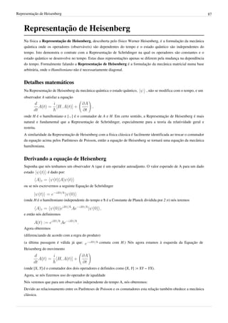 Representação de Heisenberg                                                                                               87



    Representação de Heisenberg
    Na física a Representação de Heisenberg, descoberta pelo físico Werner Heisenberg, é a formulação da mecânica
    quântica onde os operadores (observáveis) são dependentes do tempo e o estado quântico são independentes do
    tempo. Isto demonstra o contrate com a Representação de Schrödinger na qual os operadores são constantes e o
    estado quântico se desenvolve no tempo. Estas duas representações apenas se diferem pela mudança na dependência
    do tempo. Formalmente falando a Representação de Heisenberg é a formulação da mecânica matricial numa base
    arbitrária, onde o Hamiltoniano não é necessariamente diagonal.


    Detalhes matemáticos
    Na Representação de Heisenberg da mecânica quântica o estado quântico,        , não se modifica com o tempo, e um
    observador A satisfaz a equação



    onde H é o hamiltoniano e [·,·] é o comutador de A e H. Em certo sentido, a Representação de Heisenberg é mais
    natural e fundamental que a Representação de Schrödinger, especialmente para a teoria da relatividade geral e
    restrita.
    A similaridade da Representação de Heisenberg com a física clássica é facilmente identificada ao trocar o comutador
    da equação acima pelos Parênteses de Poisson, então a equação de Heisenberg se tornará uma equação da mecânica
    hamiltoniana.


    Derivando a equação de Heisenberg
    Suponha que nós tenhamos um observador A (que é um operador autoadjunto. O valor esperado de A para um dado
    estado       é dado por:


    ou se nós escrevermos a seguinte Equação de Schrödinger


    (onde H é o hamiltoniano independente do tempo e ħ é a Constante de Planck dividida por 2·π) nós teremos


    e então nós definiremos


    Agora obteremos
    (diferenciando de acordo com a regra do produto)
    (a última passagem é válida já que:             comuta com H.) Nós agora estamos à esquerda da Equação de
    Heisenberg do movimento




    (onde [X, Y] é o comutador dos dois operadores e definidos como [X, Y] := XY − YX).
    Agora, se nós fizermos uso do operador de iqualdade
    Nós veremos que para um observador independente do tempo A, nós obteremos:
    Devido ao relacionamento entre os Parênteses de Poisson e os comutadores esta relação também obedece a mecânica
    clássica.
 