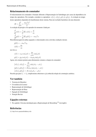 Representação de Heisenberg                                                                                         88


    Relacionamento do comutador
    O relacionamento do comutador é bastante diferente à Representação de Schrödinger por causa da dependência do
    tempo dos operadores. Por exemplo, considere os operadores                    e        . A evolução no tempo
    destes operadores dependem do hamiltoniano deste sistema. Para um oscilador harmônico de uma dimensão



    A evolução da posição e do operador do momento é dada por:




    Pela diferenciação de ambas equações e solucionando com as devidas condições iniciais




    nos leva a:




    Agora, nós estamos prontos para diretamente comutar a relação do comutador:




    Perceba que para                 , simplesmente obteremos a já conhecida relação de comutação canônica.


    Ver também
    •   Teorema de Ehrenfest
    •   Covariância de Lorentz
    •   Representação de Schrödinger
    •   Representação de Dirac
    •   Equação de Schrödinger
    •   Notação Bra-ket


    Ligações externas
    • No capítulo 2 há uma introdução para a Representação de Heisenberg [1] (em inglês)


    Referências
    [1] http:/ / www. quantumfieldtheory. info
 