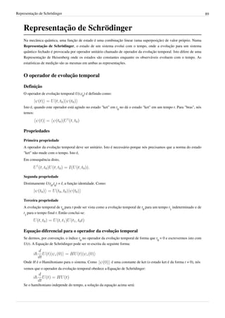 Representação de Schrödinger                                                                                               89



    Representação de Schrödinger
    Na mecânica quântica, uma função de estado é uma combinação linear (uma superposição) de valor próprio. Numa
    Representação de Schrödinger, o estado de um sistema evolui com o tempo, onde a evolução para um sistema
    quântico fechado é provocada por operador unitário chamado de operador da evolução temporal. Isto difere de uma
    Representação de Heisenberg onde os estados são constantes enquanto os observáveis evoluem com o tempo. As
    estatísticas de medição são as mesmas em ambas as representações.


    O operador de evolução temporal

    Definição
    O operador de evolução temporal U(t,t0) é definido como:


    Isto é, quando este operador está agindo no estado "ket" em t0 no dá o estado "ket" em um tempo t. Para "bras", nós
    temos:



    Propriedades

    Primeira propriedade
    A operador da evolução temporal deve ser unitário. Isto é necessário porque nós precisamos que a norma do estado
    "ket" não mude com o tempo. Isto é,
    Em consequência disto,



    Segunda propriedade
    Distintamente U(t0,t0) = I, a função identidade. Como:



    Terceira propriedade
    A evolução temporal de t0 para t pode ser vista como a evolução temporal de t0 para um tempo t1 indeterminado e de
    t1 para o tempo final t. Então conclui-se:



    Equação diferencial para o operador da evolução temporal
    Se dermos, por convenção, o índice t0 no operador da evolução temporal de forma que t0 = 0 e escrevermos isto com
    U(t). A Equação de Schrödinger pode ser re-escrita da seguinte forma:



    Onde H é o Hamiltoniano para o sistema. Como             é uma constante de ket (o estado ket é da forma t = 0), nós
    vemos que o operador da evolução temporal obedece a Equação de Schrödinger:



    Se o hamiltoniano independe do tempo, a solução da equação acima será:
 
