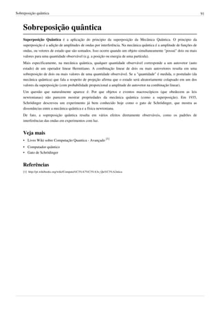 Sobreposição quântica                                                                                                    91



    Sobreposição quântica
    Superposição Quântica é a aplicação do principio da superposição da Mecânica Quântica. O principio da
    superposição é a adição de amplitudes de ondas por interferência. Na mecânica quântica é a amplitude de funções de
    ondas, ou vetores de estado que são somados. Isso ocorre quando um objeto simultaneamente "possui" dois ou mais
    valores para uma quantidade observável (e.g. a posição ou energia de uma partícula).
    Mais especificamente, na mecânica quântica, qualquer quantidade observável corresponde a um autovetor (auto
    estado) de um operador linear Hermitiano. A combinação linear de dois ou mais autovetores resulta em uma
    sobreposição de dois ou mais valores de uma quantidade observável. Se a "quantidade" é medida, o postulado (da
    mecânica quântica) que fala a respeito de projeção afirma que o estado será aleatoriamente colapsado em um dos
    valores da superposição (com probabilidade proporcional a amplitude do autovetor na combinação linear).
    Um questão que naturalmente aparece é: Por que objetos e eventos macroscópicos (que obedecem as leis
    newtonianas) não parecem mostrar propriedades da mecânica quântica (como a superposição). Em 1935,
    Schrödinger descreveu um experimento já bem conhecido hoje como o gato de Schrödinger, que mostra as
    dissonâncias entre a mecânica quântica e a física newtoniana.
    De fato, a sopreposição quântica resulta em vários efeitos diretamente observáveis, como os padrões de
    interferências das ondas em experimentos com luz.


    Veja mais
    • Livro Wiki sobre Computação Quantica - Avançado [1]
    • Computador quântico
    • Gato de Schrödinger


    Referências
    [1] http:/ / pt. wikibooks. org/ wiki/ Computa%C3%A7%C3%A3o_Qu%C3%A2ntica
 