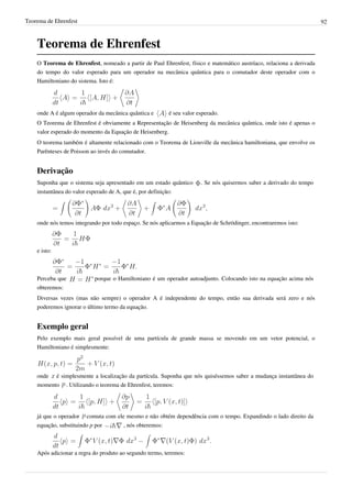 Teorema de Ehrenfest                                                                                                   92



    Teorema de Ehrenfest
    O Teorema de Ehrenfest, nomeado a partir de Paul Ehrenfest, físico e matemático austríaco, relaciona a derivada
    do tempo do valor esperado para um operador na mecânica quântica para o comutador deste operador com o
    Hamiltoniano do sistema. Isto é:




    onde A é algum operador da mecânica quântica e         é seu valor esperado.
    O Teorema de Ehrenfest é obviamente a Representação de Heisenberg da mecânica quântica, onde isto é apenas o
    valor esperado do momento da Equação de Heisenberg.
    O teorema também é altamente relacionado com o Teorema de Liouville da mecânica hamiltoniana, que envolve os
    Parênteses de Poisson ao invés do comutador.


    Derivação
    Suponha que o sistema seja apresentado em um estado quântico        . Se nós quisermos saber a derivado do tempo
    instantânea do valor esperado de A, que é, por definição:




    onde nós temos integrando por todo espaço. Se nós aplicarmos a Equação de Schrödinger, encontraremos isto:



    e isto:



    Perceba que             porque o Hamiltoniano é um operador autoadjunto. Colocando isto na equação acima nós
    obteremos:
    Diversas vezes (mas não sempre) o operador A é independente do tempo, então sua derivada será zero e nós
    poderemos ignorar o último termo da equação.


    Exemplo geral
    Pelo exemplo mais geral possível de uma partícula de grande massa se movendo em um vetor potencial, o
    Hamiltoniano é simplesmente:



    onde é simplesmente a localização da partícula. Suponha que nós quiséssemos saber a mudança instantânea do
    momento . Utilizando o teorema de Ehrenfest, teremos:




    já que o operador   comuta com ele mesmo e não obtém dependência com o tempo. Expandindo o lado direito da
    equação, substituindo p por         , nós obteremos:



    Após adicionar a regra do produto ao segundo termo, teremos:
 
