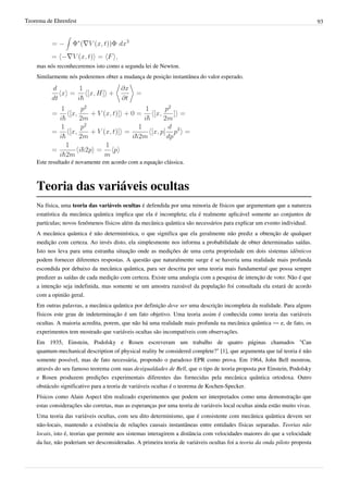 Teorema de Ehrenfest                                                                                                         93




    mas nós reconheceremos isto como a segunda lei de Newton.
    Similarmente nós poderemos obter a mudança de posição instantânea do valor esperado.




    Este resultado é novamente em acordo com a equação clássica.



    Teoria das variáveis ocultas
    Na física, uma teoria das variáveis ocultas é defendida por uma minoria de físicos que argumentam que a natureza
    estatística da mecânica quântica implica que ela é incompleta; ela é realmente aplicável somente ao conjuntos de
    partículas; novos fenômenos físicos além da mecânica quântica são necessários para explicar um evento individual.
    A mecânica quântica é não determinística, o que significa que ela geralmente não prediz a obtenção de qualquer
    medição com certeza. Ao invés disto, ela simplesmente nos informa a probabilidade de obter determinadas saídas.
    Isto nos leva para uma estranha situação onde as medições de uma certa propriedade em dois sistemas idênticos
    podem fornecer diferentes respostas. A questão que naturalmente surge é se haveria uma realidade mais profunda
    escondida por debaixo da mecânica quântica, para ser descrita por uma teoria mais fundamental que possa sempre
    predizer as saídas de cada medição com certeza. Existe uma analogia com a pesquisa de intenção de voto: Não é que
    a intenção seja indefinida, mas somente se um amostra razoável da população foi consultada ela estará de acordo
    com a opinião geral.
    Em outras palavras, a mecânica quântica por definição deve ser uma descrição incompleta da realidade. Para alguns
    físicos este grau de indeterminação é um fato objetivo. Uma teoria assim é conhecida como teoria das variáveis
    ocultas. A maioria acredita, porem, que não há uma realidade mais profunda na mecânica quântica — e, de fato, os
    experimentos tem mostrado que variáveis ocultas são incompatíveis com observações.
    Em 1935, Einstein, Podolsky e Rosen escreveram um trabalho de quatro páginas chamados "Can
    quantum-mechanical description of physical reality be considered complete?" [1], que argumenta que tal teoria é não
    somente possível, mas de fato necessária, propondo o paradoxo EPR como prova. Em 1964, John Bell mostrou,
    através do seu famoso teorema com suas desigualdades de Bell, que o tipo de teoria proposta por Einstein, Podolsky
    e Rosen produzem predições experimentais diferentes das fornecidas pela mecânica quântica ortodoxa. Outro
    obstáculo significativo para a teoria de variáveis ocultas é o teorema de Kochen-Specker.
    Físicos como Alain Aspect têm realizado experimentos que podem ser interpretados como uma demonstração que
    estas considerações são corretas, mas as esperanças por uma teoria de variáveis local ocultas ainda estão muito vivas.
    Uma teoria das variáveis ocultas, com seu dito determinismo, que é consistente com mecânica quântica devem ser
    não-locais, mantendo a existência de relações causais instantâneas entre entidades físicas separadas. Teorias não
    locais, isto é, teorias que permite aos sistemas interagirem a distância com velocidades maiores do que a velocidade
    da luz, não poderiam ser desconsideradas. A primeira teoria de variáveis ocultas foi a teoria da onda piloto proposta
 