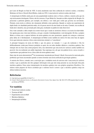 Teoria das variáveis ocultas                                                                                                                              94


     por Louis de Broglie no final de 1920. A teoria atualmente mais bem conhecida de variáveis ocultas, a mecânica
     Bohmian, do físico e filosofo David Bohm, criada em 1952, é uma teoria de variáveis ocultas não-local.
     A interpretação de Bohm ainda goza de uma popularidade modesta entre os físicos, embora a maioria ache que ela
     seja teoricamente deselegante. Porem, não há consenso. O que Bohm fez, baseado na idéia original de de Broglie, foi
     posicionar a partícula quântica, por exemplo, um elétron, e um 'onda guia' oculta que governa seu movimento.
     Portanto, nesta teoria os elétrons são claramente definidos como partículas. Quando se realiza um experimento de
     dupla fenda (ver dualidade partícula-onda), ele irá passar através de uma fenda ou da outra. Contudo, sua escolha de
     fenda não é aleatória, mas governada pela onda guia, resultando no padrão de onda observável.
     Esta visão contradiz a idéia simples de eventos locais que é usada no atomismo clássico e na teoria da relatividade.
     Isto aponta para uma visão mais holística, a de que o mundo é interdependente e está interagindo. De fato, o próprio
     Bohm se irritou com o aspecto holístico da teoria quântica em anos posteriores, quando ele começou a interessar
     pelas idéias de J. Krishnamurti. A interpretação de Bohm (como também de outros) foi tida como base de alguns
     livros que tentavam conectar a física como misticismo oriental e a "consciência".
     A principal franqueza da teoria de Bohm e que ela parece ser tramada — o que ela realmente é. Ela foi
     deliberadamente criada para fornecer predições as quais são em todos detalhes idênticos a mecânica quântica. Sua
     intenção não era fazer uma contra-posposta séria, mas demonstrar que uma teoria de variáveis ocultas também era
     possível. Isto era realmente um atalho importante. Sua esperança era a de que isto poderia levar a novos insights e
     experimentos que poderiam levar a física além da teoria quântica atual.
     Outro tipo de teoria determinística[2] foi recentemente introduzida por Gerard 't Hooft. Esta teoria foi motivada pelos
     problemas que foram encontrados quando se tentou formular uma teoria unificada da gravitação quântica.
     A maioria dos físicos, contudo, tem a convicção que a verdadeira teoria do universo não é uma teoria de variáveis
     ocultas e que as partículas não têm qualquer informação extra que não esteja presente na sua descrição feita pela
     mecânica quântica. Estas outras interpretações da mecânica quântica tem seus próprios propósitos filosóficos. Um
     número muito pequeno de físicos acreditam que o realismo local é correto e que a mecânica quântica esteja em
     ultima instância incorreta.


     Referências
     [1] http:/ / prola. aps. org/ pdf/ PR/ v47/ i10/ p777_1
     [2] Gerard 't Hooft, Quantum Gravity as a Dissipative Deterministic System, Class. Quant. Grav. 16, 3263-3279 (1999) preprint (http:/ / xxx. lanl.
         gov/ abs/ gr-qc/ 9903084).



     Ver também
     •   Teoria local variáveis ocultas
     •   Teorema de Bell
     •   Experimentos teste de Bell
     •   Mecânica Quântica
     •   Interpretação de Bohm
 