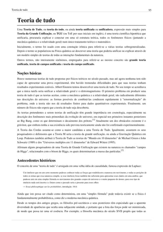 Teoria de tudo                                                                                                                                     95



    Teoria de tudo
    Uma Teoria de Tudo, ou teoria do todo, ou ainda teoria unificada ou unificadora, expressão mais simples para
    Teoria da Grande Unificação, ou TGU (ou ToE por suas iniciais em inglês), é uma teoria científica hipotética que
    unificaria, procuraria explicar e conectar em uma só estrutura teórica, todos os fenômenos físicos (juntando a
    mecânica quântica e a relatividade geral) num único tratamento teórico e matemático.
    Inicialmente, o termo foi usado com uma conotação irônica para referir-se a várias teorias sobregeneralizadas.
    Depois o termo se popularizou na Física quântica ao descrever uma teoria que poderia unificar ou explicar através de
    um modelo simples de teorias de todas as interações fundamentais da natureza.
    Outros termos, não inteiramente sinônimos, empregados para referir-se ao mesmo conceito são grande teoria
    unificada, teoria de campos unificada e teoria do campo unificado.


    Noções básicas
    Houve numerosas teorias de tudo propostas por físicos teóricos no século passado, mas até agora nenhuma tem sido
    capaz de apresentar uma prova experimental, têm havido tremendas dificuldades para que suas teorias tenham
    resultados experimentais estáveis. Albert Einstein tentou desenvolver uma teoria de tudo. No seu tempo se acreditava
    que a única tarefa seria unificar a relatividade geral e o eletromagnetismo. O primeiro problema em produzir uma
    teoria de tudo é que as teorias aceitas, como a mecânica quântica e a relatividade geral, são radicalmente diferentes
    nas descrições do universo: as formas possíveis de combiná-las conduzem rapidamente à "renormalização" do
    problema, onde a teoria não nos dá resultados finitos para dados quantitativos experimentais. Finalmente, um
    número de físicos não espera que a teoria de tudo seja descoberta.
    As teorias pretendentes a serem teorias de unificação têm grande importância em cosmologia, especialmente na
    descrição dos fenômenos mais primordiais da evolução do universo, em especial nos primeiros instantes posteriores
    ao Big Bang, como os que determinam o decaimento dos prótons.[1] Atualmente um dos obstáculos existente é o
    gráviton, que embora tenha a sua existência sido prevista teoricamente ainda não foi confirmado experimentalmente.
    A Teoria das Cordas assume-se como a maior candidata a uma Teoria de Tudo. Igualmente, assumem os seus
    pesquisadores e defensores que a Teoria M seria a teoria da grande unificação, ou ainda a Gravitação Quântica em
    Loop. Podemos também atribuir à Teoria do Tudo as teorias do "Mundo em 10 dimensões" de Michael Green e John
    Schwartz (1989) e dos "Universos multíplos em 11 dimensões" de Edward Witten (1995).
    Afirmam alguns pesquisadores de uma Teoria de Grande Unificação que existem na natureza os chamados "campos
    de Higgs", relacionados com o bóson de Higgs, os quais determinariam a massa das partículas.[2]


    Antecedentes históricos
    O conceito de uma "teoria de tudo" é arraigada em uma velha idéia de causalidade, famosa expressão de Laplace:

          Um intelecto que em um certo momento pudesse conhecer todas as forças que estabelecem a natureza em movimento, e todas as posições de
          todos os temas que essa natureza compõe, se esse intelecto fosse também tão suficiente para apresentar esses dados em uma análise, que
          pudesse unir em uma simples fórmula os movimentos dos grandes corpos do universo e o muito pequeno do átomo; para esse tipo de
          intelecto nada será incerto e o futuro como o passado seria o presente para esses olhos
          — Essai philosophique sur les probabilités, introdução. 1814


    Ainda que isto possa ser citado como determinista, em uma "simples fórmula" pode todavia existir se a física é
    fundamentalmente probabilística, como diz a moderna mecânica quântica.
    Desde os tempos dos antigos gregos, os filósofos pré-socráticos e seus posteriores têm especulado que a aparente
    diversidade de aparências que oculta uma subjacente unidade, e portanto que a lista das forças pode ser minimizada,
    de modo que possa ter uma só essência. Por exemplo, a filosofia mecânica do século XVII propôs que todas as
 