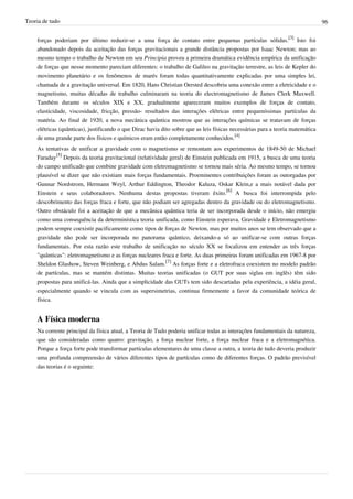 Teoria de tudo                                                                                                                  96


    forças poderiam por último reduzir-se a uma força de contato entre pequenas partículas sólidas.[3] Isto foi
    abandonado depois da aceitação das forças gravitacionais a grande distância propostas por Isaac Newton; mas ao
    mesmo tempo o trabalho de Newton em seu Principia proveu a primeira dramática evidência empírica da unificação
    de forças que nesse momento pareciam diferentes: o trabalho de Galileo na gravitação terrestre, as leis de Kepler do
    movimento planetário e os fenômenos de marés foram todas quantitativamente explicadas por uma simples lei,
    chamada de a gravitação universal. Em 1820, Hans Christian Oersted descobriu uma conexão entre a eletricidade e o
    magnetismo, muitas décadas de trabalho culminaram na teoria do electromagnetismo de James Clerk Maxwell.
    Também durante os séculos XIX e XX, gradualmente apareceram muitos exemplos de forças de contato,
    elasticidade, viscosidade, fricção, pressão- resultados das interações elétricas entre pequeníssimas partículas da
    matéria. Ao final de 1920, a nova mecânica quântica mostrou que as interações químicas se tratavam de forças
    elétricas (quânticas), justificando o que Dirac havia dito sobre que as leis físicas necessárias para a teoria matemática
    de uma grande parte dos físicos e químicos eram então completamente conhecidos.[4]
    As tentativas de unificar a gravidade com o magnetismo se remontam aos experimentos de 1849-50 de Michael
    Faraday[5] Depois da teoria gravitacional (relatividade geral) de Einstein publicada em 1915, a busca de uma teoria
    do campo unificado que combine gravidade com eletromagnetismo se tornou mais séria. Ao mesmo tempo, se tornou
    plausível se dizer que não existiam mais forças fundamentais. Proeminentes contribuições foram as outorgadas por
    Gunnar Nordstrom, Hermann Weyl, Arthur Eddington, Theodor Kaluza, Oskar Klein,e a mais notável dada por
    Einstein e seus colaboradores. Nenhuma destas propostas tiveram êxito.[6] A busca foi interrompida pelo
    descobrimento das forças fraca e forte, que não podiam ser agregadas dentro da gravidade ou do eletromagnetismo.
    Outro obstáculo foi a aceitação de que a mecânica quântica teria de ser incorporada desde o início, não emergiu
    como uma consequência da determinística teoria unificada, como Einstein esperava. Gravidade e Eletromagnetismo
    podem sempre coexistir pacificamente como tipos de forças de Newton, mas por muitos anos se tem observado que a
    gravidade não pode ser incorporada no panorama quântico, deixando-a só ao unificar-se com outras forças
    fundamentais. Por esta razão este trabalho de unificação no século XX se focalizou em entender as três forças
    "quânticas": eletromagnetismo e as forças nucleares fraca e forte. As duas primeiras foram unificadas em 1967-8 por
    Sheldon Glashow, Steven Weinberg, e Abdus Salam.[7] As forças forte e a eletrofraca coexistem no modelo padrão
    de partículas, mas se mantém distintas. Muitas teorias unificadas (o GUT por suas siglas em inglês) têm sido
    propostas para unificá-las. Ainda que a simplicidade das GUTs tem sido descartadas pela experiência, a idéia geral,
    especialmente quando se vincula com as supersimetrias, continua firmemente a favor da comunidade teórica de
    física.


    A Física moderna
    Na corrente principal da física atual, a Teoria de Tudo poderia unificar todas as interações fundamentais da natureza,
    que são consideradas como quatro: gravitação, a força nuclear forte, a força nuclear fraca e a eletromagnética.
    Porque a força forte pode transformar partículas elementares de uma classe a outra, a teoria de tudo deveria produzir
    uma profunda compreensão de vários diferentes tipos de partículas como de diferentes forças. O padrão previsível
    das teorias é o seguinte:
 