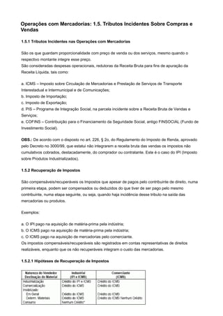Operações com Mercadorias: 1.5. Tributos Incidentes Sobre Compras e
Vendas

1.5.1 Tributos Incidentes nas Operações com Mercadorias

São os que guardam proporcionalidade com preço de venda ou dos serviços, mesmo quando o
respectivo montante integre esse preço.
São consideradas despesas operacionais, redutoras da Receita Bruta para fins de apuração da
Receita Líquida, tais como:

a. ICMS – Imposto sobre Circulação de Mercadorias e Prestação de Serviços de Transporte
Interestadual e Intermunicipal e de Comunicações;
b. Imposto de Importação;
c. Imposto de Exportação;
d. PIS – Programa de Integração Social, na parcela incidente sobre a Receita Bruta de Vendas e
Serviços;
e. COFINS – Contribuição para o Financiamento da Seguridade Social, antigo FINSOCIAL (Fundo de
Investimento Social).

OBS.: De acordo com o disposto no art. 226, § 2o, do Regulamento do Imposto de Renda, aprovado
pelo Decreto no 3000/99, que estatui não integrarem a receita bruta das vendas os impostos não
cumulativos cobrados, destacadamente, do comprador ou contratante. Este é o caso do IPI (Imposto
sobre Produtos Industrializados).

1.5.2 Recuperação de Impostos

São compensáveis/recuperáveis os Impostos que apesar de pagos pelo contribuinte de direito, numa
primeira etapa, podem ser compensados ou deduzidos do que tiver de ser pago pelo mesmo
contribuinte, numa etapa seguinte, ou seja, quando haja incidência desse tributo na saída das
mercadorias ou produtos.

Exemplos:

a. O IPI pago na aquisição de matéria-prima pela indústria;
b. O ICMS pago na aquisição de matéria-prima pela indústria;
c. O ICMS pago na aquisição de mercadorias pelo comerciante.
Os impostos compensáveis/recuperáveis são registrados em contas representativas de direitos
realizáveis, enquanto que os não recuperáveis integram o custo das mercadorias.

1.5.2.1 Hipóteses de Recuperação de Impostos
 