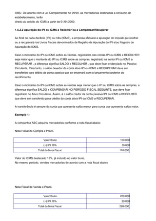 OBS.: De acordo com a Lei Complementar no 99/99, as mercadorias destinadas a consumo do
estabelecimento, terão
direito ao crédito do ICMS a partir de 01/01/2000.

1.5.2.2 Apuração do IPI ou ICMS a Recolher ou a Compensar/Recuperar

Ao final de cada decênio (IPI) ou mês (ICMS), a empresa efetuará a apuração do imposto (a recolher
ou a recuperar) nos Livros Fiscais denominados de Registro de Apuração do IPI e/ou Registro de
Apuração do ICMS.

Caso o montante do IPI ou ICMS sobre as vendas, registrados nas contas IPI ou ICMS a RECOLHER
seja maior que o montante do IPI ou ICMS sobre as compras, registrado na conta IPI ou ICMS a
RECUPERAR , a diferença significa SALDO a RECOLHER , que deve ficar evidenciado no Passivo
Circulante. Para tanto, o saldo devedor da conta ativa IPI ou ICMS a RECUPERAR deve ser
transferido para débito da conta passiva que se encerrará com o lançamento posterior do
recolhimento.

Caso o montante do IPI ou ICMS sobre as vendas seja menor que o IPI ou ICMS sobre as compras, a
diferença significa SALDO a COMPENSAR NO PERÍODO FISCAL SEGUINTE, que deve ficar
registrado no Ativo Circulante. Assim, é o saldo credor da conta passiva IPI ou ICMS a RECOLHER
que deve ser transferido para crédito da conta ativa IPI ou ICMS a RECUPERAR.

A transferência é sempre da conta que apresenta saldo menor para conta que apresenta saldo maior.

Exemplo 1:

A companhia ABC adquiriu mercadorias conforme a nota fiscal abaixo

Nota Fiscal de Compra a Prazo.


                         Valor Bruto                                               100.000
                         (+) IPI 10%                                                 10.000
                   Total da Nota Fiscal                                            110.000


Valor do ICMS destacado 15%, já incluído no valor bruto.
No mesmo período, vendeu mercadorias de acordo com a nota fiscal abaixo




Nota Fiscal de Venda a Prazo.


                         Valor Bruto                                               200.000
                         (+) IPI 10%                                                 20.000
                   Total da Nota Fiscal                                            220.000
 