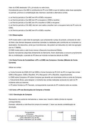 Valor do ICMS destacado 12%, já incluído no valor bruto.
Considerando que a Cia ABC é contribuinte do IPI e do ICMS e que só realizou estas duas operações
no período, promova a contabilização das mesmas e assinale a alternativa correta.

a. ao final do período a Cia ABC tem IPI e ICMS a recuperar;
b. ao final do período a Cia ABC tem IPI a recuperar e ICMS a recolher;
c. ao final do período a Cia ABC tem IPI a recolher e ICMS a recuperar;
d. ao final do período a CIA ABC não tem nem saldo a recolher nem a recuperar tanto de IPI como de
ICMS;
e. ao final do período a Cia ABC tem IPI e ICMS a recolher

1.5.3 Observações

O IPI incide sobre o valor total da operação, que compreende o preço do produto, acrescido do valor
do frete e das demais despesas acessórias cobradas ou debitadas pelo contribuinte ao comprador ou
destinatário. Os descontos, ainda que incondicionais, não podem ser deduzidos do valor da operação
(Lei no 7.798/89).
O ICMS incide sobre o valor bruto menos o Desconto Incondicional Obtido.
Quando mercadorias adquiridas diretamente do fabricante, forem destinadas a consumo propriamente
dito ou imobilização, a parcela do IPI deve ser incluída na base de cálculo do ICMS.

1.5.4 Outra Forma de Contabilizar o IPI e o ICMS nas Compras e Vendas (Método de Conta
Corrente)

Utilizar as contas:

a. Conta Corrente de ICMS (C/C de ICMS) e Conta Corrente de IPI (C/C de IPI) no lugar das contas
ICMS a Recuperar, ICMS a Recolher, IPI a Recuperar e IPI a Recolher, respectivamente;
b. ICMS sobre Compras e IPI sobre Compras que deverão ser encerradas contra a conta de Compras;
c. Faturamento Bruto, para designar o montante das vendas realizadas acrescido do valor do IPI
incidente sobre as mesmas;
d. IPI sobre Vendas ou IPI Faturado, correspondente à parcela do IPI incidente sobre as vendas.

1.5.5 Icms e IPI nas Devoluções de Compras e Vendas

1.5.5.1 Devolução de Compras

Representa uma saída de mercadorias e, nesse caso, haverá o débito (dívida do imposto
correspondente).
Exemplo: utilizando a nota fiscal de compra do exemplo 1, fazer sua devida contabilização de
devolução.


                         Fornecedores                               110.000
                          a Diversos
          a Devolução de Compras ou Mercadorias                                        85.000
                 a IPI a Recolher (c/C de IPI)                                         10.000
              a ICMS a Recolher (c/C de ICMS)                                          15.000
 