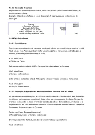 1.5.5.2 Devolução de Vendas
Representa uma entrada de mercadorias e, nesse caso, haverá crédito (direito de recuperar) do
imposto correspondente.
Exemplo: utilizando a nota fiscal de venda do exemplo 1, fazer sua devida contabilização de
devolução.


                            Diversos                                                  220.000
                    a Duplicatas a Receber                                            220.000
                     Devolução de Vendas                            200.000
                  IPI a Recuperar (c/c de IPI)                       20.000
                ICMS a Recuperar (C/C de ICMS)
             a ICMS s/Vendas (Despesa de ICMS)                                          24.00


1.5.6 ICMS Sobre Fretes

1.5.6.1 Contabilização

Quando ocorrer qualquer tipo de transporte envolvendo trânsito entre municípios ou estados, incidirá
ICMS sobre o frete. Assim quando o frete for sobre transporte de mercadorias destinadas para a
revenda, a empresa poderá creditar-se do ICMS.

ICMS a Recuperar
a ICMS sobre Fretes

Pela transferência do valor do ICMS a Recuperar para Mercadorias ou Compras

ICMS sobre Fretes
a Compras ou Mercadorias

Outra forma de contabilizar o ICMS A Recuperar sobre os fretes de compras de mercadorias.

ICMS a Recuperar
a Compras ou Mercadorias

1.5.6.2 Devolução de Mercadoria e a Conseqüência no Destaque de ICMS s/Frete

No que se refere ao frete integrado ao custo das mercadorias que foram devolvidas, este deverá ser
considerado como despesas operacionais do período a que corresponder a devolução. No caso de
inventário permanente, os fretes deverão ser baixados do estoque de mercadorias, creditando-se a
respectiva conta. No caso de inventário periódico, o crédito deverá ser efetuado na conta Frete sobre
Compras ou diretamente na conta Compras.

Perdas com Fretes (Despesa Operacional)
a Mercadorias ou Fretes s/ Compras ou Compras

Em relação ao crédito do ICMS, este deverá ser estornado da seguinte forma:

ICMS sobre Fretes
 