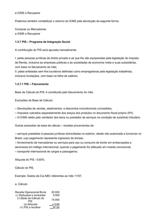 a ICMS a Recuperar

Podemos também contabilizar o estorno do ICMS pela devolução da seguinte forma:

Compras ou Mercadorias
a ICMS a Recuperar

1.5.7 PIS – Programa de Integração Social

A contribuição do PIS será apurada mensalmente:

I. pelas pessoas jurídicas de direito privado e as que lhe são equiparadas pela legislação do Imposto
de Renda, inclusive as empresas públicas e as sociedades de economia mista e suas subsidiárias,
com base no faturamento do mês;
II. pelas entidades sem fins lucrativos definidas como empregadoras pela legislação trabalhista,
inclusive fundações, com base na folha de salários.

1.5.7.1 PIS – Faturamento

Base de Cálculo do PIS: é constituída pelo faturamento do mês.

Exclusões da Base de Cálculo:

– Devoluções de vendas, abatimentos, e descontos incondicionais concedidos;
– Impostos cobrados separadamente dos preços dos produtos no documento fiscal próprio (IPI);
– O ICMS retido pelo vendedor dos bens ou prestador de serviços na condição de substituto tributário.

Outras exclusões da base de cálculo – receitas provenientes de:

– serviços prestados à pessoas jurídicas domiciliadas no exterior, desde não autorizada a funcionar no
Brasil, cujo pagamento represente ingressos de divisas;
– fornecimento de mercadorias ou serviços para uso ou consumo de bordo em embarcações e
aeronaves em tráfego internacional, quando o pagamento for efetuado em moeda conversível;
– transporte internacional de cargas e passageiros.

Alíquota do PIS - 0,65%

Cálculo do PlS.

Exemplo: Dados da Cia ABC referentes ao mês 11/97.

a. Cálculo

Receita Operacional Bruta    20.000
(-) Deduções e exclusões      5.000
  (=) Base de Cálculo do
                             15.000
            PIS
        (x) Alíquota        __x 0,65
    (=) PIS a recolher      __97,50
 