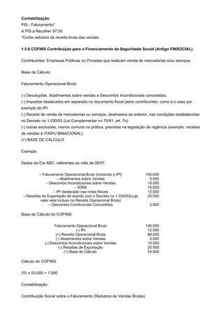 Contabilização:
PIS - Faturamento*
A PIS a Recolher 97,50
*Conta redutora da receita bruta das vendas.

1.5.8 COFINS Contribuição para o Financiamento da Seguridade Social (Antigo FINSOCIAL).

Contribuintes: Empresas Públicas ou Privadas que realizam venda de mercadorias e/ou serviços.

Base de Cálculo:

Faturamento Operacional Bruto

(-) Devoluções, Abatimentos sobre vendas e Descontos Incondicionais concedidos;
(-) Impostos destacados em separado no documento fiscal pelos contribuintes, como é o caso por
exemplo do IPI.
(-) Receita de venda de mercadorias ou serviços, destinados ao exterior, nas condições estabelecidas
no Decreto no 1.030/93 (Lei Complementar no 70/91, art. 7o)
(-) outras exclusões, menos comuns na prática, previstas na legislação de regência (exemplo: receitas
de vendas à ITAIPU BINACIONAL)
(=) BASE DE CÁLCULO

Exemplo:

Dados da Cia ABC, referentes ao mês de 06/97.

          – Faturamento Operacional Bruto (incluindo o IPI)           100.000
                     – Abatimentos sobre Vendas                         5.000
              – Descontos Incondicionais sobre Vendas                  10.000
                                – ICMS                                 15.000
                   – IPI destacado nas notas fiscais                   12.000
 – Receitas de Exportação de acordo com o Decreto no 1.030/93(cujo     20.000
           valor esta incluso na Receita Operacional Bruta)
                – Descontos Condicionais Concedidos                     2.000

Base de Cálculo do COFINS:

                   Faturamento Operacional Bruto                      100.000
                                 (-) IPI                               12.000
                    (=) Receita Operacional Bruta                      88.000
                    (-) Abatimentos sobre Vendas                        5.000
             (-) Descontos Incondicionais sobre Vendas                 10.000
                      (-) Receitas de Exportação                       20.000
                          (=) Base de Cálculo                          53.000

Cálculo do COFINS:

3% x 53.000 = 1.590

Contabilização:

Contribuição Social sobre o Faturamento (Redutora de Vendas Brutas)
 