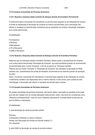 a COFINS a Recolher (Passivo Circulante)                   1.060

1.5.9 Compras Canceladas de Períodos Anteriores

1.5.9.1 Quando a empresa adota controle de estoque através de Inventário Permanente

O tratamento dado a devolução de mercadorias no período-base seguinte ao da realização da compra,
é similar ao dispensado à devolução de compras do mesmo período-base, pois a devolução não
influirá no resultado do período-base corrente já que as operações de compra e devolução restringem-
se à contas patrimoniais.

Contabilização:

Fornecedores
a Diversos
a Mercadorias
a IPI a Recuperar
a ICMS a Recuperar

1.5.9.2 Quando a Empresa adota Controle de Estoque através de Inventário Periódico

Sabemos que as empresas adotam Inventário Periódico utilizam parta o cancelamento de compras
uma conta própria denominada “Devolução de Compras” que será transferida quando do encerramento
do período-base para a conta “Compras”, a fim de se apurar as “Compras Líquidas”.
Observe que as contas “Compras” e “Devolução de Compras” são utilizadas na apuração do RCM,
portanto com, características de contas de resultado, encerrando-se as mesmas quando da apuração
do CMV.
Assim, ocorrendo a devolução de mercadorias no período-base seguinte ao da realização da compra,
o tratamento contábil a ser dispensado será o mesmo descrito no item acima, pois usando-se esta
metodologia, a devolução não influirá no resultado do período base corrente.

1.5.10 Vendas Canceladas de Períodos Anteriores

As vendas canceladas de períodos anteriores, não devem afetar a apuração do resultado bruto atual,
pois não tem relação com as vendas efetuadas neste período, assim, não deve ser considerada como
“Redutora da Receita Bruta” mais sim como “Despesa Operacional” correspondente ao período em
que se efetivou a devolução.

Contabilização:

a. pela devolução de venda do período anterior

Diversos
a Duplicatas a Receber ou Caixa ou Bancos
Perdas com Devolução de Vendas do Período Anterior (*)
IPI a Recolher

b. pelo ICMS na devolução de vendas do período anterior
 