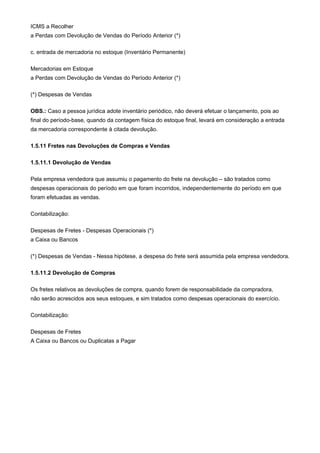ICMS a Recolher
a Perdas com Devolução de Vendas do Período Anterior (*)

c. entrada de mercadoria no estoque (Inventário Permanente)

Mercadorias em Estoque
a Perdas com Devolução de Vendas do Período Anterior (*)

(*) Despesas de Vendas

OBS.: Caso a pessoa jurídica adote inventário periódico, não deverá efetuar o lançamento, pois ao
final do período-base, quando da contagem física do estoque final, levará em consideração a entrada
da mercadoria correspondente à citada devolução.

1.5.11 Fretes nas Devoluções de Compras e Vendas

1.5.11.1 Devolução de Vendas

Pela empresa vendedora que assumiu o pagamento do frete na devolução – são tratados como
despesas operacionais do período em que foram incorridos, independentemente do período em que
foram efetuadas as vendas.

Contabilização:

Despesas de Fretes - Despesas Operacionais (*)
a Caixa ou Bancos

(*) Despesas de Vendas - Nessa hipótese, a despesa do frete será assumida pela empresa vendedora.

1.5.11.2 Devolução de Compras

Os fretes relativos as devoluções de compra, quando forem de responsabilidade da compradora,
não serão acrescidos aos seus estoques, e sim tratados como despesas operacionais do exercício.

Contabilização:

Despesas de Fretes
A Caixa ou Bancos ou Duplicatas a Pagar
 
