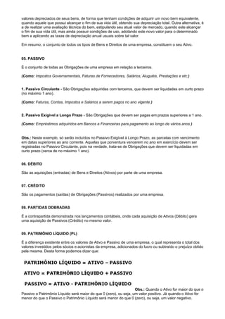 valores depreciados de seus bens, de forma que tenham condições de adquirir um novo bem equivalente,
quando aquele que possui alcançar o fim de sua vida útil, obtendo sua depreciação total. Outra alternativa, é
a de realizar uma avaliação técnica do bem, estipulando seu atual valor de mercado, quando este alcançar
o fim de sua vida útil, mas ainda possuir condições de uso, adotando este novo valor para o determinado
bem e aplicando as taxas de depreciação anual usuais sobre tal valor.

Em resumo, o conjunto de todos os tipos de Bens e Direitos de uma empresa, constituem o seu Ativo.


05. PASSIVO

É o conjunto de todas as Obrigações de uma empresa em relação a terceiros.

(Como: Impostos Governamentais, Faturas de Fornecedores, Salários, Aluguéis, Prestações e etc.)


1. Passivo Circulante - São Obrigações adquiridas com terceiros, que devem ser liquidadas em curto prazo
(no máximo 1 ano).

(Como: Faturas, Contas, Impostos e Salários a serem pagos no ano vigente.)


2. Passivo Exigível a Longo Prazo - São Obrigações que devem ser pagas em prazos superiores a 1 ano.

(Como: Empréstimos adquiridos em Bancos e Financeiras para pagamento ao longo de vários anos.)


Obs.: Neste exemplo, só serão incluídos no Passivo Exigível à Longo Prazo, as parcelas com vencimento
em datas superiores ao ano corrente. Aquelas que porventura vencerem no ano em exercício devem ser
registradas no Passivo Circulante, pois na verdade, trata-se de Obrigações que devem ser liquidadas em
curto prazo (cerca de no máximo 1 ano).


06. DÉBITO

São as aquisições (entradas) de Bens e Direitos (Ativos) por parte de uma empresa.


07. CRÉDITO

São os pagamentos (saídas) de Obrigações (Passivos) realizados por uma empresa.


08. PARTIDAS DOBRADAS

É a contrapartida demonstrada nos lançamentos contábeis, onde cada aquisição de Ativos (Débito) gera
uma aquisição de Passivos (Crédito) no mesmo valor.


09. PATRIMÔNIO LÍQUIDO (PL)

É a diferença existente entre os valores de Ativo e Passivo de uma empresa, o qual representa o total dos
valores investidos pelos sócios e acionistas da empresa, adicionados do lucro ou subtraído o prejuízo obtido
pela mesma. Desta forma podemos dizer que:




                                                                   Obs.: Quando o Ativo for maior do que o
Passivo o Patrimônio Líquido será maior do que 0 (zero), ou seja, um valor positivo. Já quando o Ativo for
menor do que o Passivo o Patrimônio Líquido será menor do que 0 (zero), ou seja, um valor negativo.
 