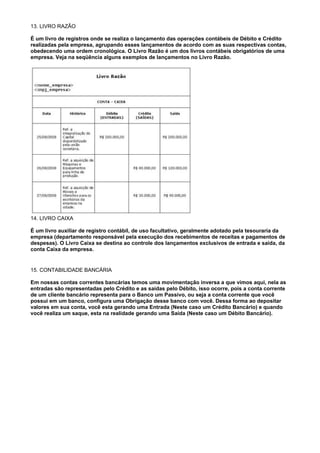 13. LIVRO RAZÃO

É um livro de registros onde se realiza o lançamento das operações contábeis de Débito e Crédito
realizadas pela empresa, agrupando esses lançamentos de acordo com as suas respectivas contas,
obedecendo uma ordem cronológica. O Livro Razão é um dos livros contábeis obrigatórios de uma
empresa. Veja na seqüência alguns exemplos de lançamentos no Livro Razão.




14. LIVRO CAIXA

É um livro auxiliar de registro contábil, de uso facultativo, geralmente adotado pela tesouraria da
empresa (departamento responsável pela execução dos recebimentos de receitas e pagamentos de
despesas). O Livro Caixa se destina ao controle dos lançamentos exclusivos de entrada e saída, da
conta Caixa da empresa.


15. CONTABILIDADE BANCÁRIA

Em nossas contas correntes bancárias temos uma movimentação inversa a que vimos aqui, nela as
entradas são representadas pelo Crédito e as saídas pelo Débito, isso ocorre, pois a conta corrente
de um cliente bancário representa para o Banco um Passivo, ou seja a conta corrente que você
possui em um banco, configura uma Obrigação desse banco com você. Dessa forma ao depositar
valores em sua conta, você esta gerando uma Entrada (Neste caso um Crédito Bancário) e quando
você realiza um saque, esta na realidade gerando uma Saída (Neste caso um Débito Bancário).
 