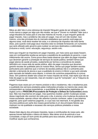 Malditos Impostos !!!




Mãos ao alto! Isto é uma cobrança de imposto! Ninguém gosta de ser obrigado a nada,
muito menos a pagar por algo que não recebe, sei que é "chover no molhado" falar que a
carga tributária do nosso país é uma das maiores do mundo, e que ninguém gosta de
pagar imposto, mas o problema não esta em pagar, mas sim em não receber. Isso
mesmo, uma das principais leis do mercado estabelece que quando você paga por
alguma coisa, você deve receber tal coisa, e a cobrança de impostos não esta isenta
disso, pois quando você paga seus impostos esta na verdade fornecendo um numerário
que será utilizado pelo governo para custear os serviços destinados a coletividade
(inclusive a você), como: educação, segurança, saúde e etc.

Acho que ninguém se importaria em pagar impostos, por mais caros que esses fossem,
caso em contrapartida recebe-se serviços e assistência de qualidade do governo, o que
infelizmente não ocorre. Como prova disso basta observar que além de pagar impostos
que deveriam garantir a prestação de serviços de saúde pública, também temos que
pagar planos de saúde privados, exatamente por termos a consciência do estado
deficitário em nossa rede de saúde pública, além de pagar impostos que deveriam
garantir escolas de qualidade para os nossos filhos, temos que pagar também escolas
particulares pois sabemos que o número de escolas públicas não é o suficiente para
atender a demanda de alunos e que a qualidade do ensino é inferior a que será cobrada
pelo mercado de trabalho anos depois, o número de cursinhos preparatórios é a prova
disso. Sim podemos abater tais coisas em nosso imposto de renda, mas repito que não se
trata de pagar ou ser ressarcido, mas em receber o que foi "comprado", ver a "máquina do
estado" funcionando.

Pagamos duas vezes por um mesmo produto e não o recebemos, não o recebemos pois
a qualidade dos serviços prestados pelas instituições privadas na maioria das vezes não
correspondem as nossas expectativas, a quantidade de reclamações registradas em
órgãos como o PROCOM (Procuradoria de Proteção e Defesa do Consumidor) atesta
isso. Não nos importamos em pagar, mas queremos receber, porém mudanças sociais
dessa magnitude não ocorrem da noite para o dia, é preciso uma mudança de postura de
nossa sociedade, apenas criticar não adianta é preciso conhecer, saber o que estamos
pagando, para quem estamos pagando, e o que isso nos retornará. A má gestão dos
recursos públicos por parte dos nossos governantes é um dos principais fatores que
implicam na má qualidade e escassez dos serviços públicos prestados a nossa
sociedade.

Abaixo listei alguns dos principais impostos, taxas e contribuições de nosso país, são
apenas breves definições o básico do básico. Mas talvez sirva de estímulo a sua
curiosidade, e seja um bom ponto de partida para seus estudos, afinal só podemos
modificar aquilo que conhecemos.
 