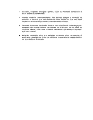 •   os custos, despesas, encargos e perdas, pagos ou incorridos, corresponde a
    essas receitas ou rendimentos.

•   receitas recebidas antecipadamente: não deverão compor o resultado do
    exercício as receitas que não completam neste período ou que não dizem
    respeito ao lapso de tempo convencionado respectivo balanço.

•   variações monetárias: são ajustes feitos no valor dos créditos e das obrigações,
    expressos em moeda nacional, decorrentes de atualização de seu valor em
    função de taxa de câmbio ou de índices ou coeficientes, aplicáveis por disposição
    legal ou contratual.

•   Variações monetárias ativas – as variações monetárias ativas correspondem à
    atualização monetária de direito de crédito de propriedade de pessoa jurídica,
    por força de lei ou de contato.
 