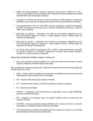 •   ICMS e IPI não-recuperáveis: quando a empresa não recupera o ICMS e/ou o IPI, o
       custo das aquisições incluirá os impostos não recuperáveis; nessa hipótese, tais tributos
       representarão custo de aquisição (compra).

   •   A parcela do IPI deve ser incluída na base de cálculo do ICMS quando o produto for
       destinado a uso e consumo do adquirente, ainda que este seja contribuinte do imposto.

   •   A lei complementar n.º 87, de 13-09-1996, introduziu alterações no tratamento tributário
       do ICMS na compra de bens para uso ou consumo da pessoa jurídica que, a partir de
       1998, será recuperável.

   •   Devolução de compras – representa uma saída de mercadorias registrada em livro
       fiscal denominado registro de saídas e, nessa hipótese, haverá o débito (dívida do
       imposto correspondente).

   •   Devolução de vendas – representa uma entrada de mercadorias registrada em livro
       fiscal denominado registro de entradas e, nessa hipótese haverá o crédito (direito de
       recuperar) do imposto correspondente.

   •   Ao final de cada período de apuração do IPI ou ICMS, a empresa efetuará a apuração
       do imposto a recolher ou a recuperar, registrando no passivo (caso resultar imposto a
       recolher) ou no ativo (imposto a recuperar).

IMPOSTOS INCIDENTES SOBRE VENDAS E SERVIÇOS

   •   são os que guardam proporcionalidade com o preço da venda ou dos serviços, mesmo
       quando o respectivo montante integre esse preço.

São considerados despesas operacionais, redutoras da receita bruta para fins de apuração das
receita líquida, tais, como:

   •   ICMS – imposto sobre circulação de mercadorias e prestação de serviços de transporte
       interestadual e intermunicipal e de comunicações;

   •   ISS – imposto sobre serviços de qualquer natureza;

   •   IVV – impostos sobre vendas a varejo de combustíveis líquidos e gasosos;

   •   IE – imposto de exportação;

   •   COFINS – contribuição para financiamento da seguridade social, antigo FINSOCIAL
       (fundo de investimento social);

   •   PIS – programa de integração social, na parcela incidente sobre a receita bruta de
       vendas e serviços;

   •   OUTROS – taxas que guardam proporcionalidade com o preço de venda e a quota de
       contribuição, ou retenção cambial, devida na exportação.

   •   O IPI (imposto sobre produtos industrializados) não constitui nem receita; o seu controle
       será efetuado por meio de contas patrimoniais.
 