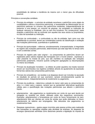 possibilidade de delinear a tendência da mesma com o menor grau de dificuldade
       possível.

Princípios e convenções contábeis

   •   Princípio da entidade – o princípio da entidade reconhece o patrimônio como objeto da
       contabilidade e afirma a autonomia patrimonial, a necessidade da diferenciação de um
       patrimônio particular no universo dos patrimônios existentes, independentemente de
       pertencer a uma pessoa, um conjunto de pessoas, ma sociedade ou instituição de
       qualquer natureza ou finalidade, com ou sem fins lucrativos. Por conseqüência, nesta
       acepção o patrimônio não se confunde com aqueles dos seus sócios ou proprietários,
       no caso de sociedade ou instituição.

   •   Princípio da continuidade – a continuidade ou não da entidade, bem como sua vida
       estabelecida ou provável, devem ser considerados quando da classificação e avaliação
       das mutações patrimoniais, quantitativas e qualitativas.

   •   Princípio da oportunidade – refere-se, simultaneamente, à tempestividade, à integridade
       do registro das mutações patrimoniais, determinando que este seja feito no tempo certo
       e com a extensão correta.

   •   Princípio do registro pelo valor original – os componentes do patrimônio devem ser
       registrados pelos valores originais das transações com o mundo exterior , expressos a
       valor presente na moeda do país, que são mantidos na avaliação das variações
       patrimoniais posteriores, inclusive quando configurem agregações ou decomposições
       no interior da entidade.

   •   Princípio da atualização monetária – os efeitos do poder aquisitivo da moeda nacional
       devem ser reconhecidos nos registros contábeis através do ajustamento da expressão
       formal dos valores dos componentes patrimoniais.

   •   Princípio da competência – as receitas e as despesas devem ser incluídas na apuração
       do resultado do período em que ocorrerem, sempre simultaneamente quando se
       correlacionarem, independentemente de recebimento ou pagamento.

   •   Princípio da prudência – determina a adoção do menor valor para os componentes do
       ativo, e o maior para o passivo, sempre que se apresentam alternativas igualmente
       válidas para a quantificação das mutações patrimoniais que alterem o patrimônio
       líquido.

   •   adiantamentos : são pagamentos ou recebimentos por conta do que será devido por
       obrigação ou recebido por direito, efetuado antes dos respectivos vencimentos.
       Exemplos: adiantamentos a fornecedores por conta do futuro fornecimento do bem;
       adiantamento feito por clientes por conta de vendas que serão efetivadas no futuro;
       adiantamento de salários aos empregados. São deduzidos dos pagamentos ou
       recebimentos finais.

   •   Despesas operacionais – gastos pagos incorridos pela pessoa jurídica para realização
       das transações ou operações exigidas pela atividade da empresa. As despesas de
       encargos operacionais admitidas como dedutíveis perante a legislação do imposto de
 