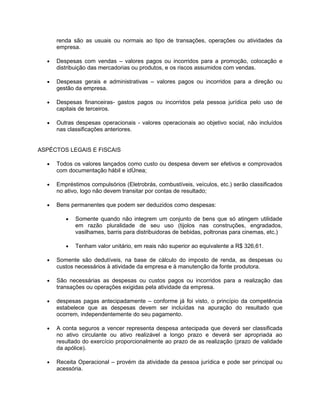 renda são as usuais ou normais ao tipo de transações, operações ou atividades da
      empresa.

  •   Despesas com vendas – valores pagos ou incorridos para a promoção, colocação e
      distribuição das mercadorias ou produtos, e os riscos assumidos com vendas.

  •   Despesas gerais e administrativas – valores pagos ou incorridos para a direção ou
      gestão da empresa.

  •   Despesas financeiras- gastos pagos ou incorridos pela pessoa jurídica pelo uso de
      capitais de terceiros.

  •   Outras despesas operacionais - valores operacionais ao objetivo social, não incluídos
      nas classificações anteriores.


ASPÉCTOS LEGAIS E FISCAIS

  •   Todos os valores lançados como custo ou despesa devem ser efetivos e comprovados
      com documentação hábil e idônea;

  •   Empréstimos compulsórios (Eletrobrás, combustíveis, veículos, etc.) serão classificados
      no ativo, logo não devem transitar por contas de resultado;

  •   Bens permanentes que podem ser deduzidos como despesas:

         •   Somente quando não integrem um conjunto de bens que só atingem utilidade
             em razão pluralidade de seu uso (tijolos nas construções, engradados,
             vasilhames, barris para distribuidoras de bebidas, poltronas para cinemas, etc.)

         •   Tenham valor unitário, em reais não superior ao equivalente a R$ 326,61.

  •   Somente são dedutíveis, na base de cálculo do imposto de renda, as despesas ou
      custos necessários à atividade da empresa e à manutenção da fonte produtora.

  •   São necessárias as despesas ou custos pagos ou incorridos para a realização das
      transações ou operações exigidas pela atividade da empresa.

  •   despesas pagas antecipadamente – conforme já foi visto, o princípio da competência
      estabelece que as despesas devem ser incluídas na apuração do resultado que
      ocorrem, independentemente do seu pagamento.

  •   A conta seguros a vencer representa despesa antecipada que deverá ser classificada
      no ativo circulante ou ativo realizável a longo prazo e deverá ser apropriada ao
      resultado do exercício proporcionalmente ao prazo de as realização (prazo de validade
      da apólice).

  •   Receita Operacional – provém da atividade da pessoa jurídica e pode ser principal ou
      acessória.
 
