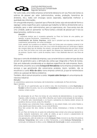 COLÉGIO PROTÁSIO ALVES
Curso Técnico em Contabilidade
Segundo Semestre
11
Por outro lado, uma média empresa certamente destacaria em seu Plano de Contas os
salários do pessoal por setor (administrativo, vendas, produção, honorários de
diretores, etc.), todos com encargos sociais separados, objetivando melhorar a
qualidade das informações.
Em uma grande empresa, é possível que o Plano de Contas seja estruturado de forma a
segregar contas específicas para o pessoal que trabalha na fábrica diretamente com a
produção, para o setor administrativo, para os supervisores, etc. Caso exista mais de
uma unidade, pode-se apresentar no Plano Contas a divisão de pessoal por fi liais ou
departamentos, conforme o caso.
Atenção!
É importante lembrar que é incoerente apresentar no Plano de Contas de uma padaria, por
exemplo, no grupo Permanente - Investimentos, a conta
Investimentos em Outras Empresas, sendo que é provável que essa empresa jamais fará
investimentos permanentes em outras sociedades.
Outro exemplo de incoerência ao elaborar o Plano de Contas para uma empresa comercial é ter
mais de uma conta de estoque, pois uma única conta de estoque seria sufi ciente para o registro
das compras deste tipo de empresa. No entanto, uma grande distribuidora teria que fazer constar
em seu Plano de Contas uma conta para registro dos estoques por departamento, setor ou linha
de produtos. Quanto maior o porte da empresa, maior e mais detalhado deve ser o seu Plano de
Contas.
Veja que o ramo de atividade da empresa, suas características e o setor em que ela atua
servem de parâmetro para a definição das contas que integrarão o Plano de Contas.
Este será elaborado considerando-se os objetivos específicos de cada empresa. Assim,
dificilmente, encontra-se a conta Estoque de Mercadorias numa empresa prestadora de
serviços e que geralmente não comercializa produtos. Assim, também, não se
encontrará a conta Mão-de-obra numa empresa comercial, já que tal nomenclatura
refere-se a pessoal de fábrica (indústria).
Também, não é comum encontrar a conta: Imposto sobre Serviços em uma empresa de
natureza industrial.
Atenção!
As características operacionais da empresa são fundamentais na elaboração do Plano de Contas.
Alguns exemplos:
No caso de um supermercado, que só vende à vista, não encontraremos a conta Duplicatas a
Receber no Ativo Circulante, mas sim a conta Fornecedores no Passivo Circulante, pois este tipo de
empresa compra a prazo.
Na estruturação de um Plano de Contas de uma indústria de eletrodomésticos, no que tange a
impostos, serão incluídas as contas ICMS a Recolher, pois haverá comercialização de mercadorias,
IPI a Recolher pela industrialização e, se houver a perspectiva da empresa prestar serviços de
assistência técnica, incluirá, ainda, ISS a Recolher.
Uma empresa que comercialize frutas congeladas no seu próprio Estado, com outros Estados e,
ainda, exporte para diversos países, na sua conta de Receita
Bruta fará constar três itens: Vendas no Estado, Vendas Interestaduais e Vendas no Mercado
Externo.
Em um Plano de Contas de um posto de combustíveis deve constar uma conta que represente as
vendas mediante recebimento com cartão de crédito, já que é comum o abastecimento de
veículos mediante a utilização dessa forma de pagamento.
Uma agropecuária, além de evidenciar a conta Estoques Vivos incluirá no seu Ativo Circulante as
Culturas Temporárias, bem como no Ativo Permanente, a conta Culturas Permanentes. A
construção civil destacará no Ativo a conta: Imóveis em Construção e, assim, sucessivamente.
 