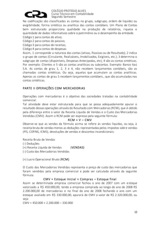 COLÉGIO PROTÁSIO ALVES
Curso Técnico em Contabilidade
Segundo Semestre
12
Na codificação são classificadas as contas no grupo, subgrupo, ordem de liquidez ou
exigibilidade, forma sintética ou analítica das contas contábeis. Um Plano de Contas
bem estruturado proporciona qualidade na produção de relatórios, riqueza e
quantidade de dados informativos sobre o patrimônio ou o desempenho da entidade.
Código 1 para contas do ativo;
Código 2 para contas do passivo;
Código 3 para contas de receitas;
Código 4 para contas de despesas
Assim, 1 corresponde a natureza das contas (ativas, Passivas ou de Resultado); 2 indica
o grupo de contas (Circulante, Realizáveis, Imobilizados, Exigíveis, etc.); 3 determina o
subgrupo de contas (disponíveis, Despesas Antecipadas, etc); 4 são as contas sintéticas.
Por exemplo: Clientes e 5 são as contas analíticas ou subcontas. Exemplo: Banco Itaú
S.A. As contas de grau 1, 2, 3 e 4, não recebem lançamentos contábeis, são as
chamadas contas sintéticas. Ou seja, aquelas que acumulam as contas analíticas.
Apenas as contas de grau 5 recebem lançamentos contábeis., que são acumuladas nas
contas sintéticas.
PARTE II OPERAÇÕES COM MERCADORIAS
Operações com mercadorias é o objetivo das sociedades tratadas na contabilidade
comercial.
Tal atividade deve estar estruturada para que se possa adequadamente apurar o
resultado dessas operações através do Resultado com Mercadorias (RCM), que é obtido
pela diferença entre o valor da Receita Líquida de Vendas e o Custo das Mercadorias
Vendidas (CMV). Assim o RCM pode ser expresso pela seguinte fórmula:
RCM = V – CMV
Observe-se que as vendas da fórmula acima se refere às vendas líquidas, ou seja, à
receita bruta de vendas menos as deduções representadas pelos impostos sobre vendas
(PIS, COFINS, ICMS), devoluções de vendas e descontos incondicionais:
Receita Bruta de Vendas
(-) Deduções
(=) Receita Líquida de Vendas (VENDAS)
(-) Custo das Mercadorias Vendidas
(=) Lucro Operacional Bruto (RCM)
O Custo das Mercadorias Vendidas representa o preço de custo das mercadorias que
foram vendidas pela empresa comercial e pode ser calculado através da seguinte
fórmula:
CMV = Estoque Inicial + Compras – Estoque final
Assim se determinada empresa comercial fechou o ano de 2007 com um estoque
valorizado a R$ 450.000,00, tendo a empresa comprada ao longo do ano de 2008 R$
2.200.000,00 de mercadorias e no final do ano de 2008 fechando o ano com um
estoque avaliado em R$ 330.000,00, apurará de CMV o valor de R$ 2.320.000,00, ou
seja:
CMV = 450.000 + 2.200.000 – 330.000
 