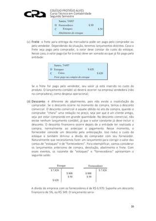 COLÉGIO PROTÁSIO ALVES
Curso Técnico em Contabilidade
Segundo Semestre
16
(c) Frete: o frete para entrega da mercadoria pode ser pago pelo comprador ou
pelo vendedor. Dependendo da situação, teremos lançamentos distintos. Caso o
frete seja pago pelo comprador, o valor deve constar do custo do estoque.
Nesse caso, o valor pago (se for à vista) deve ser somado ao que já foi pago pela
entidade:
Se o frete for pago pelo vendedor, seu valor já está inserido no custo do
produto. O lançamento contábil só deverá ocorrer na empresa vendedora (não
na compradora), como despesa operacional;
(d) Desconto: é diferente do abatimento, pois não existe a insatisfação do
comprador. Se o desconto ocorre no momento da compra, temos o desconto
comercial. O desconto comercial é aquele obtido no ato da compra, quando o
comprador “chora” uma redução no preço, seja por que é um cliente antigo,
seja por estar comprando em grande quantidade. No desconto comercial, não
existe nenhum lançamento contábil, já que o valor constante já deve incluir o
desconto. O desconto financeiro ocorre depois de a entidade ter realizado a
compra, normalmente ao antecipar o pagamento. Nesse momento, o
fornecedor concede um desconto pela antecipação. Isso reduz o custo do
estoque e também diminui a dívida do comprador com seu fornecedor.
Naturalmente que necessitamos fazer um lançamento para corrigir o valor das
contas de “estoques” e de “fornecedores”. Para exemplificar, vamos considerar
os lançamentos anteriores de compra, devolução, abatimento e frete. Com
esses eventos, os razonete de “estoques” e “fornecedores” apresentam o
seguinte saldo:
A dívida da empresa com os fornecedores é de R$ 6.970. Suponha um desconto
financeiro de 5%, ou R$ 349. O lançamento seria:
 