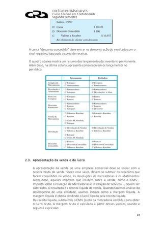 COLÉGIO PROTÁSIO ALVES
Curso Técnico em Contabilidade
Segundo Semestre
19
A conta “desconto concedido” deve entrar na demonstração do resultado com o
sinal negativo, logo após a conta de receitas.
O quadro abaixo mostra um resumo dos lançamentos do inventário permanente.
Além disso, na última coluna, apresenta como ocorrem os lançamentos no
periódico.
2.3. Apresentação da venda e do lucro
A apresentação da venda de uma empresa comercial deve se iniciar com a
receita bruta de venda. Sobre esse valor, devem-se subtrair os descontos que
foram concedidos na venda, às devoluções de mercadorias e os abatimentos.
Além disso, aqueles impostos que incidem sobre a venda, como o ICMS –
Imposto sobre Circulação de Mercadorias e Prestação de Serviços –, devem ser
subtraídos. O resultado é a receita líquida de venda. Quando fazemos análise do
desempenho de uma entidade, usamos índices como a margem líquida. A
margem líquida é obtida dividindo o lucro líquido pela receita líquida.
Da receita líquida, subtraímos o CMV (custo da mercadoria vendida) para obter
o lucro bruto. A margem bruta é calculada a partir desses valores, usando a
seguinte expressão:
 