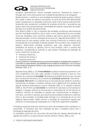 COLÉGIO PROTÁSIO ALVES
Curso Técnico em Contabilidade
Segundo Semestre
2
europeias desenvolveram intensa atividade comercial. Destacam-se Veneza e
Portugal, bem como outros países com tradição de descobertas e de navegação.
Modernamente, o comércio é uma atividade primordial de todos os países. O Brasil
tem, desde a época da abertura dos portos, no início do século XIX, desenvolvido
ampla vocação para as atividades comerciais, tanto interna quanto externamente,
favorecido pela excepcional variedade de produtos primários e secundários que
produz, bem como pressionado pela necessidade de importar outros bens de capital
dos quais era carente até pouco tempo.
Para Ribeiro (1996, p. 16), as empresas são entidades econômicas administrativas
que têm finalidade econômica, isto é, visam o lucro. Desenvolvem os mais variados
ramos de atividades, como comércio, indústria, agricultura, pecuária, transportes,
telecomunicações, turismo, prestação de serviços, etc. Segundo Souza (2002, p. 25),
quando duas ou mais pessoas juntam seus recursos financeiros ou materiais para
constituição de uma sociedade, mediante qualquer forma jurídica, com o objetivo de
explorar determinada atividade econômica, quer seja industrial, mercantil,
prestadora de serviço ou agrícola, tem-se uma empresa. Entre o universo das
empresas, considerando-se somente as que tenham finalidades de obtenção de
lucros, classificam-se estas em:
 Empresas industriais;
 Empresas de serviço; e
 Empresas comerciais.
Empresa Comercial é o empreendimento que serve de intermediária ou mediadora entre o produtor e o
consumidor ou usuário dos bens, para obtenção de lucros. Poderá ser constituída por uma só pessoa
física no exercício individual do comércio, ou por um grupo de pessoas sob a forma de sociedade.
(Andrade, 2001, p. 7).
Segundo Souza (2002, p. 27), firma individual é qualquer empresa que pertence a um
único proprietário. Por outro lado, quando a empresa pertence a duas ou mais
pessoas, há o conceito de sociedade. Quando essa sociedade direciona seus recursos
para a prática de mercancia, há o conceito de sociedade comercial (mercantil).
Sociedade Mercantil é a união de duas ou mais pessoas que celebram contrato e
mutuamente se obrigam a combinar esforços com o objetivo de tirar proveito dos
atos de comércio praticados em comum. (Andrade, 2001, p. 7). Iudícibus e Marion
(2004, p. 32) afirmam que Sociedade é o contrato em que duas ou mais pessoas se
obrigam a conjugar esforços ou recursos para a consecução de um fim comum; ou
celebram contrato de sociedade as pessoas que reciprocamente se obrigam a
contribuir, com bens e serviços, para exercício de atividade econômica e a partilha,
entre si, dos resultados. A atividade pode restringir-se à realização de um ou mais
negócios determinados. Podem exercer a atividade de empresários aqueles que
estiverem em pleno gozo da capacidade civil e não forem legalmente impedidos
A função principal das empresas comerciais é servir de mediadora entre o produtor e o
consumidor. É necessário que essa mediação de bens e produtos ocorra com a
finalidade de obtenção de lucros.
As atividades comerciais (ou mercantis) são exercidas por pessoas denominadas de
agentes do comércio, os quais praticam atos de comércio. (Souza, 2002, p. 25).
2. TIPOS DE SOCIEDADES MERCANTIS
 