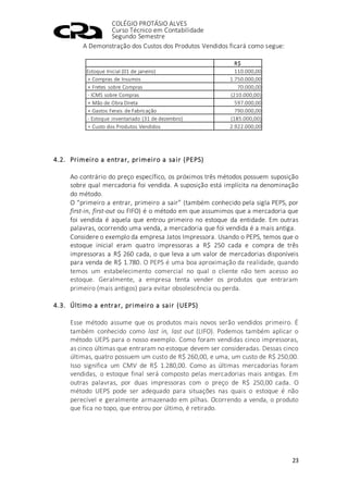 COLÉGIO PROTÁSIO ALVES
Curso Técnico em Contabilidade
Segundo Semestre
23
A Demonstração dos Custos dos Produtos Vendidos ficará como segue:
R$
Estoque Inicial (01 de janeiro) 110.000,00
+ Compras de Insumos 1.750.000,00
+ Fretes sobre Compras 70.000,00
- ICMS sobre Compras (210.000,00)
+ Mão de Obra Direta 597.000,00
+ Gastos Ferais de Fabricação 790.000,00
- Estoque inventariado (31 de dezembro) (185.000,00)
= Custo dos Produtos Vendidos 2.922.000,00
4.2. Primeiro a entrar, primeiro a sair (PEPS)
Ao contrário do preço específico, os próximos três métodos possuem suposição
sobre qual mercadoria foi vendida. A suposição está implícita na denominação
do método.
O “primeiro a entrar, primeiro a sair” (também conhecido pela sigla PEPS, por
first-in, first-out ou FIFO) é o método em que assumimos que a mercadoria que
foi vendida é aquela que entrou primeiro no estoque da entidade. Em outras
palavras, ocorrendo uma venda, a mercadoria que foi vendida é a mais antiga.
Considere o exemplo da empresa Jatos Impressora. Usando o PEPS, temos que o
estoque inicial eram quatro impressoras a R$ 250 cada e compra de três
impressoras a R$ 260 cada, o que leva a um valor de mercadorias disponíveis
para venda de R$ 1.780. O PEPS é uma boa aproximação da realidade, quando
temos um estabelecimento comercial no qual o cliente não tem acesso ao
estoque. Geralmente, a empresa tenta vender os produtos que entraram
primeiro (mais antigos) para evitar obsolescência ou perda.
4.3. Último a entrar, primeiro a sair (UEPS)
Esse método assume que os produtos mais novos serão vendidos primeiro. É
também conhecido como last in, last out (LIFO). Podemos também aplicar o
método UEPS para o nosso exemplo. Como foram vendidas cinco impressoras,
as cinco últimas que entraram no estoque devem ser consideradas. Dessas cinco
últimas, quatro possuem um custo de R$ 260,00, e uma, um custo de R$ 250,00.
Isso significa um CMV de R$ 1.280,00. Como as últimas mercadorias foram
vendidas, o estoque final será composto pelas mercadorias mais antigas. Em
outras palavras, por duas impressoras com o preço de R$ 250,00 cada. O
método UEPS pode ser adequado para situações nas quais o estoque é não
perecível e geralmente armazenado em pilhas. Ocorrendo a venda, o produto
que fica no topo, que entrou por último, é retirado.
 