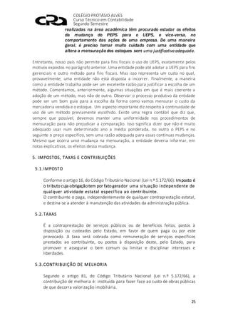 COLÉGIO PROTÁSIO ALVES
Curso Técnico em Contabilidade
Segundo Semestre
25
realizadas na área acadêmica têm procurado estudar os efeitos
da mudança do PEPS para o UEPS, e vice-versa, no
comportamento das ações de uma empresa. De uma maneira
geral, é preciso tomar muito cuidado com uma entidade que
altera a mensuração dos estoques sem uma justificativa adequada.
Entretanto, nosso país não permite para fins fiscais o uso do UEPS, exatamente pelos
motivos expostos no parágrafo anterior. Uma entidade pode até adotar a UEPS para fins
gerenciais e outro método para fins fiscais. Mas isso representa um custo no qual,
provavelmente, uma entidade não está disposta a incorrer. Finalmente, a maneira
como a entidade trabalha pode ser um excelente razão para justificar a escolha de um
método. Comentamos, anteriormente, algumas situações em que é mais coerente a
adoção de um método, mas não de outro. Observar o processo produtivo da entidade
pode ser um bom guia para a escolha da forma como vamos mensurar o custo da
mercadoria vendida e o estoque. Um aspecto importante diz respeito à continuidade de
uso de um método previamente escolhido. Existe uma regra contábil que diz que,
sempre que possível, devemos manter uma uniformidade nos procedimentos de
mensuração para não prejudicar a comparação. Isso significa dizer que não é muito
adequado usar num determinado ano a média ponderada, no outro o PEPS e no
seguinte o preço específico, sem uma razão adequada para essas contínuas mudanças.
Mesmo que ocorra uma mudança na mensuração, a entidade deveria informar, em
notas explicativas, os efeitos dessa mudança.
5. IMPOSTOS, TAXAS E CONTRIBUIÇÕES
5.1.IMPOSTO
Conforme o artigo 16, do Código Tributário Nacional (Lei n.º 5.172/66): Imposto é
o tributo cuja obrigação tem por fato gerador uma situação independente de
qualquer atividade estatal específica ao contribuinte.
O contribuinte o paga, independentemente de qualquer contraprestação estatal,
e destina-se a atender à manutenção das atividades da administração pública.
5.2.TAXAS
É a contraprestação de serviços públicos ou de benefícios feitos, postos à
disposição ou custeados pelo Estado, em favor de quem paga ou por este
provocado. A taxa será cobrada como remuneração de serviços específicos
prestados ao contribuinte, ou postos à disposição deste, pelo Estado, para
promover e assegurar o bem comum ou limitar e disciplinar interesses e
liberdades.
5.3.CONTRIBUIÇÃO DE MELHORIA
Segundo o artigo 81, do Código Tributário Nacional (Lei n.º 5.172/66), a
contribuição de melhoria é: instituída para fazer face ao custo de obras públicas
de que decorra valorização imobiliária.
 