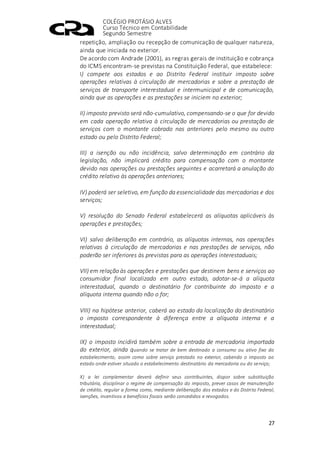 COLÉGIO PROTÁSIO ALVES
Curso Técnico em Contabilidade
Segundo Semestre
27
repetição, ampliação ou recepção de comunicação de qualquer natureza,
ainda que iniciada no exterior.
De acordo com Andrade (2001), as regras gerais de instituição e cobrança
do ICMS encontram-se previstas na Constituição Federal, que estabelece:
I) compete aos estados e ao Distrito Federal instituir imposto sobre
operações relativas à circulação de mercadorias e sobre a prestação de
serviços de transporte interestadual e intermunicipal e de comunicação,
ainda que as operações e as prestações se iniciem no exterior;
II) imposto previsto será não-cumulativo, compensando-se o que for devido
em cada operação relativa à circulação de mercadorias ou prestação de
serviços com o montante cobrado nas anteriores pelo mesmo ou outro
estado ou pelo Distrito Federal;
III) a isenção ou não incidência, salvo determinação em contrário da
legislação, não implicará crédito para compensação com o montante
devido nas operações ou prestações seguintes e acarretará a anulação do
crédito relativo às operações anteriores;
IV) poderá ser seletivo, em função da essencialidade das mercadorias e dos
serviços;
V) resolução do Senado Federal estabelecerá as alíquotas aplicáveis às
operações e prestações;
VI) salvo deliberação em contrário, as alíquotas internas, nas operações
relativas à circulação de mercadorias e nas prestações de serviços, não
poderão ser inferiores às previstas para as operações interestaduais;
VII) em relação às operações e prestações que destinem bens e serviços ao
consumidor final localizado em outro estado, adotar-se-á a alíquota
interestadual, quando o destinatário for contribuinte do imposto e a
alíquota interna quando não o for;
VIII) na hipótese anterior, caberá ao estado da localização do destinatário
o imposto correspondente à diferença entre a alíquota interna e a
interestadual;
IX) o imposto incidirá também sobre a entrada de mercadoria importada
do exterior, ainda quando se tratar de bem destinado a consumo ou ativo fixo do
estabelecimento, assim como sobre serviço prestado no exterior, cabendo o imposto ao
estado onde estiver situado o estabelecimento destinatário da mercadoria ou do serviço;
X) a lei complementar deverá definir seus contribuintes, dispor sobre substituição
tributária, disciplinar o regime de compensação do imposto, prever casos de manutenção
de crédito, regular a forma como, mediante deliberação dos estados e do Distrito Federal,
isenções, incentivos e benefícios fiscais serão concedidos e revogados.
 