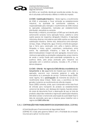 COLÉGIO PROTÁSIO ALVES
Curso Técnico em Contabilidade
Segundo Semestre
29
do ICMS a ser recolhido, devido por ocasião das vendas. Ou seja,
ele é calculado confrontando o débito e crédito do imposto.
2) ICMS – Substituição tributária - Neste regime, o recolhimento
do ICMS é antecipado e fiscal atribuída ao estabelecimento
industrial, na qualidade de contribuinte substituto, a
responsabilidade pela retenção e recolhimento do ICMS relativo
às operações subsequentes, realizadas por estabelecimento
distribuidor, atacadista ou varejista.
Resumindo, a indústria, ao antecipar o ICMS que será devido pelo
comerciante varejista numa operação futura, substitui-o como
sujeito passivo da respectiva obrigação tributária. A legislação
relacionou diversas mercadorias que estão sujeitas ao regime de
substituição tributária. Dentre elas, destacamos como exemplo:
cerveja, chope, refrigerante, água mineral; cimento de qualquer
tipo e ferro para construção civil; pilha e bateria elétrica;
lâmpadas e tintas; açúcar; automóveis; combustíveis; entre
outros. Na substituição tributária, a base de cálculo é
determinada pela(o): margem de valor agregado, inclusive lucro,
relativa às operações ou prestações subsequentes, preço máximo
de venda a varejo fixado pela autoridade competente ou, na
ausência deste, pelo preço praticado pelo industrial nas
operações com o comércio varejista, incluídos o IPI, o frete e
demais despesas.
3) ICMS – Diferido - No regimedo ICMS diferido a transferência do
lançamento e do pagamento do imposto que incidiu sobre a
operação, ocorrerá num momento posterior à saída da
mercadoria ou à prestação do serviço. Conforme Souza (2002),
neste regime, há a postergação do momento do cálculo e o
recolhimento desse tributo. Neste caso, a ocorrência do fato
gerador é anterior ao recolhimento do referido imposto.
Souza (2002) comenta, ainda, que o comprador emite nota fiscal
de entrada para transporte do produto ao estabelecimento
comercial de destino, sem destaque do imposto, fazendo constar
do corpo do documento fiscal a observação de que se trata de
produtos adquiridos mediante o regime de substituição tributária;
dele deve constar o número de autorização da autoridade fiscal e
data da concessão, para que a empresa possa trabalhar com o
regime de ICMS diferido.
5.4.2. CONTRIBUIÇÃO PARA FINANCIAMENTO DA SEGURIDADESOCIAL (COFINS)
A Contribuição para Financiamento da Seguridade Social
(COFINS) foi criada pelo governo federal com a finalidade de arrecadar
recursos para aplicar na área social.
 