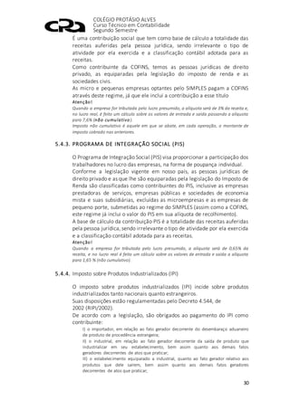 COLÉGIO PROTÁSIO ALVES
Curso Técnico em Contabilidade
Segundo Semestre
30
É uma contribuição social que tem como base de cálculo a totalidade das
receitas auferidas pela pessoa jurídica, sendo irrelevante o tipo de
atividade por ela exercida e a classificação contábil adotada para as
receitas.
Como contribuinte da COFINS, temos as pessoas jurídicas de direito
privado, as equiparadas pela legislação do imposto de renda e as
sociedades civis.
As micro e pequenas empresas optantes pelo SIMPLES pagam a COFINS
através deste regime, já que ele inclui a contribuição a esse título
Atenção!
Quando a empresa for tributada pelo lucro presumido, a alíquota será de 3% da receita e,
no lucro real, é feito um cálculo sobre os valores de entrada e saída passando a alíquota
para 7,6% (não cumulativo).
Imposto não cumulativo é aquele em que se abate, em cada operação, o montante de
imposto cobrado nas anteriores.
5.4.3. PROGRAMA DE INTEGRAÇÃO SOCIAL (PIS)
O Programa de Integração Social (PIS) visa proporcionar a participação dos
trabalhadores no lucro das empresas, na forma de poupança individual.
Conforme a legislação vigente em nosso país, as pessoas jurídicas de
direito privado e as que lhe são equiparadas pela legislação do Imposto de
Renda são classificadas como contribuintes do PIS, inclusive as empresas
prestadoras de serviços, empresas públicas e sociedades de economia
mista e suas subsidiárias, excluídas as microempresas e as empresas de
pequeno porte, submetidas ao regime do SIMPLES (assim como a COFINS,
este regime já inclui o valor do PIS em sua alíquota de recolhimento).
A base de cálculo da contribuição PIS é a totalidade das receitas auferidas
pela pessoa jurídica, sendo irrelevante o tipo de atividade por ela exercida
e a classificação contábil adotada para as receitas.
Atenção!
Quando a empresa for tributada pelo lucro presumido, a alíquota será de 0,65% da
receita, e no lucro real é feito um cálculo sobre os valores de entrada e saída a alíquota
para 1,65 % (não cumulativo).
5.4.4. Imposto sobre Produtos Industrializados (IPI)
O imposto sobre produtos industrializados (IPI) incide sobre produtos
industrializados tanto nacionais quanto estrangeiros.
Suas disposições estão regulamentadas pelo Decreto 4.544, de
2002 (RIPI/2002).
De acordo com a legislação, são obrigados ao pagamento do IPI como
contribuinte:
I) o importador, em relação ao fato gerador decorrente do desembaraço aduaneiro
de produto de procedência estrangeira;
II) o industrial, em relação ao fato gerador decorrente da saída de produto que
industrializar em seu estabelecimento, bem assim quanto aos demais fatos
geradores decorrentes de atos que praticar;
III) o estabelecimento equiparado a industrial, quanto ao fato gerador relativo aos
produtos que dele saírem, bem assim quanto aos demais fatos geradores
decorrentes de atos que praticar;
 