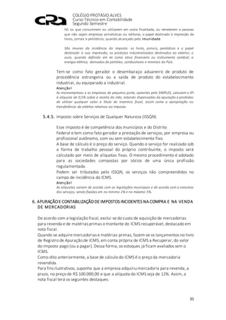 COLÉGIO PROTÁSIO ALVES
Curso Técnico em Contabilidade
Segundo Semestre
31
IV) os que consumirem ou utilizarem em outra finalidade, ou remeterem a pessoas
que não sejam empresas jornalísticas ou editoras, o papel destinado à impressão de
livros, jornais e periódicos, quando alcançado pela imunidade.
São imunes da incidência do imposto: os livros, jornais, periódicos e o papel
destinado à sua impressão, os produtos industrializados destinados ao exterior, o
ouro, quando definido em lei como ativo financeiro ou instrumento cambial, a
energia elétrica, derivados de petróleo, combustíveis e minerais do País.
Tem-se como fato gerador o desembaraço aduaneiro de produto de
procedência estrangeira ou a saída de produto do estabelecimento
industrial, ou equiparado a industrial.
Atenção!
As microempresas e as empresas de pequeno porte, optantes pelo SIMPLES, calculam o IPI
à alíquota de 0,5% sobre a receita do mês, estando dispensadas da apuração e proibidas
de utilizar qualquer valor a título de incentivo fiscal, assim como a apropriação ou
transferência de créditos relativos ao imposto.
5.4.5. Imposto sobre Serviços de Qualquer Natureza (ISSQN)
Esse imposto é de competência dos municípios e do Distrito
Federal e tem como fato gerador a prestação de serviços, por empresa ou
profissional autônomo, com ou sem estabelecimento fixo.
A base de cálculo é o preço do serviço. Quando o serviço for realizado sob
a forma de trabalho pessoal do próprio contribuinte, o imposto será
calculado por meio de alíquotas fixas. O mesmo procedimento é adotado
para as sociedades compostas por sócios de uma única profissão
regulamentada.
Podem ser tributados pelo ISSQN, os serviços não compreendidos no
campo de incidência do ICMS.
Atenção!
As alíquotas variam de acordo com as legislações municipais e de acordo com a natureza
dos serviços, sendo fixadas em no mínimo 2% e no máximo 5%.
6. APURAÇÃO E CONTABILIZAÇÃO DE IMPOSTOS INCIDENTES NA COMPRA E NA VENDA
DE MERCADORIAS
De acordo com a legislação fiscal, exclui-se do custo de aquisição de mercadorias
para revenda e de matérias primas o montante do ICMS recuperável, destacado em
nota fiscal.
Quando se adquire mercadorias e matérias-primas, fazem-se os lançamentos no livro
de Registro de Apuração de ICMS, em conta própria de ICMS a Recuperar, do valor
do imposto pago (ou a pagar). Dessa forma, os estoques já ficam avaliados sem o
ICMS.
Como dito anteriormente, a base de cálculo do ICMS é o preço da mercadoria
revendida.
Para fins ilustrativos, suponha que a empresa adquiriu mercadoria para revenda, a
prazo, no preço de R$ 100.000,00 e que a alíquota do ICMS seja de 12%. Assim, a
nota fiscal terá os seguintes destaques:
 