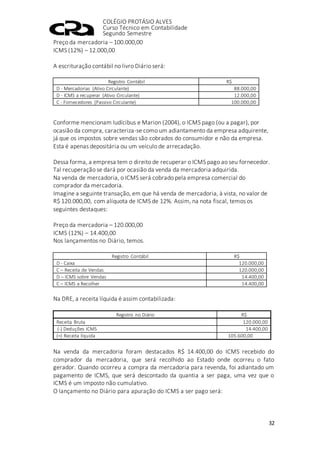 COLÉGIO PROTÁSIO ALVES
Curso Técnico em Contabilidade
Segundo Semestre
32
Preço da mercadoria – 100.000,00
ICMS (12%) – 12.000,00
A escrituração contábil no livro Diário será:
Registro Contábil R$
D - Mercadorias (Ativo Circulante) 88.000,00
D - ICMS a recuperar (Ativo Circulante) 12.000,00
C - Fornecedores (Passivo Circulante) 100.000,00
Conforme mencionam Iudícibus e Marion (2004), o ICMS pago (ou a pagar), por
ocasião da compra, caracteriza-se como um adiantamento da empresa adquirente,
já que os impostos sobre vendas são cobrados do consumidor e não da empresa.
Esta é apenas depositária ou um veículo de arrecadação.
Dessa forma, a empresa tem o direito de recuperar o ICMS pago ao seu fornecedor.
Tal recuperação se dará por ocasião da venda da mercadoria adquirida.
Na venda de mercadoria, o ICMS será cobrado pela empresa comercial do
comprador da mercadoria.
Imagine a seguinte transação, em que há venda de mercadoria, à vista, no valor de
R$ 120.000,00, com alíquota de ICMS de 12%. Assim, na nota fiscal, temos os
seguintes destaques:
Preço da mercadoria – 120.000,00
ICMS (12%) – 14.400,00
Nos lançamentos no Diário, temos.
Registro Contábil R$
D - Caixa 120.000,00
C – Receita de Vendas 120.000,00
D – ICMS sobre Vendas 14.400,00
C – ICMS a Recolher 14.400,00
Na DRE, a receita líquida é assim contabilizada:
Registro no Diário R$
Receita Bruta 120.000,00
(-) Deduções ICMS 14.400,00
(=) Receita líquida 105.600,00
Na venda da mercadoria foram destacados R$ 14.400,00 do ICMS recebido do
comprador da mercadoria, que será recolhido ao Estado onde ocorreu o fato
gerador. Quando ocorreu a compra da mercadoria para revenda, foi adiantado um
pagamento de ICMS, que será descontado da quantia a ser paga, uma vez que o
ICMS é um imposto não cumulativo.
O lançamento no Diário para apuração do ICMS a ser pago será:
 
