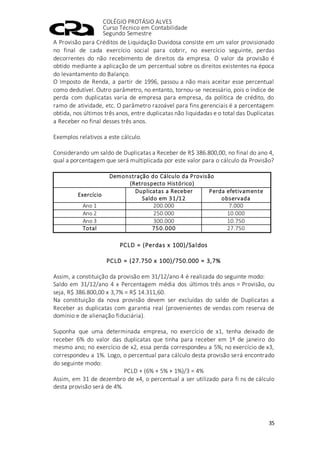 COLÉGIO PROTÁSIO ALVES
Curso Técnico em Contabilidade
Segundo Semestre
35
A Provisão para Créditos de Liquidação Duvidosa consiste em um valor provisionado
no final de cada exercício social para cobrir, no exercício seguinte, perdas
decorrentes do não recebimento de direitos da empresa. O valor da provisão é
obtido mediante a aplicação de um percentual sobre os direitos existentes na época
do levantamento do Balanço.
O Imposto de Renda, a partir de 1996, passou a não mais aceitar esse percentual
como dedutível. Outro parâmetro, no entanto, tornou-se necessário, pois o índice de
perda com duplicatas varia de empresa para empresa, da política de crédito, do
ramo de atividade, etc. O parâmetro razoável para fins gerenciais é a percentagem
obtida, nos últimos três anos, entre duplicatas não liquidadas e o total das Duplicatas
a Receber no final desses três anos.
Exemplos relativos a este cálculo.
Considerando um saldo de Duplicatas a Receber de R$ 386.800,00, no final do ano 4,
qual a porcentagem que será multiplicada por este valor para o cálculo da Provisão?
Demonstração do Cálculo da Provisão
(Retrospecto Histórico)
Exercício
Duplicatas a Receber
Saldo em 31/12
Perda efetivamente
observada
Ano 1 200.000 7.000
Ano 2 250.000 10.000
Ano 3 300.000 10.750
Total 750.000 27.750
PCLD = (Perdas x 100)/Saldos
PCLD = (27.750 x 100)/750.000 = 3,7%
Assim, a constituição da provisão em 31/12/ano 4 é realizada do seguinte modo:
Saldo em 31/12/ano 4 x Percentagem média dos últimos três anos = Provisão, ou
seja, R$ 386.800,00 x 3,7% = R$ 14.311,60.
Na constituição da nova provisão devem ser excluídas do saldo de Duplicatas a
Receber as duplicatas com garantia real (provenientes de vendas com reserva de
domínio e de alienação fiduciária).
Suponha que uma determinada empresa, no exercício de x1, tenha deixado de
receber 6% do valor das duplicatas que tinha para receber em 1º de janeiro do
mesmo ano; no exercício de x2, essa perda correspondeu a 5%; no exercício de x3,
correspondeu a 1%. Logo, o percentual para cálculo desta provisão será encontrado
do seguinte modo:
PCLD + (6% + 5% + 1%)/3 = 4%
Assim, em 31 de dezembro de x4, o percentual a ser utilizado para fi ns de cálculo
desta provisão será de 4%.
 