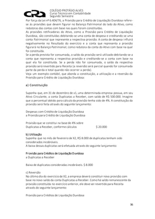 COLÉGIO PROTÁSIO ALVES
Curso Técnico em Contabilidade
Segundo Semestre
36
Por força da Lei nº 6.404/76, a Provisão para Crédito de Liquidação Duvidosa refere-
se às provisões que devem figurar no Balanço Patrimonial do lado do Ativo, como
redutoras das contas com base nas quais foram constituídas.
As provisões retificadoras do Ativo, como a Provisão para Crédito de Liquidação
Duvidosa, são constituídas debitando-se uma conta de despesa e creditando-se uma
conta Patrimonial que represente a respectiva provisão. A conta de despesa influirá
negativamente no Resultado do exercício e a conta que representa a provisão
figurará no Balanço Patrimonial, como redutora da conta do Ativo com base na qual
foi constituída.
Se a perda prevista for consumada, o saldo da provisão será utilizado debitando-se a
conta que representa a respectiva provisão e creditando-se a conta com base na
qual ela foi constituída. Se a perda não for consumada, o saldo da respectiva
provisão será revertido para Receita (a reversão será parcial quando for consumada
parte da perda e total quando não ocorrer a perda).
Veja um exemplo contábil, que aborda a constituição, a utilização e a reversão da
Provisão para Crédito de Liquidação Duvidosa:
a) Constituição
Suponha que, em 31 de dezembro de x1, uma determinada empresa possua, em seu
Ativo Circulante, a conta Duplicatas a Receber, com saldo de R$ 500.000. Imagine
que o percentual obtido para cálculo da provisão tenha sido de 4%. A constituição da
provisão será feita através do seguinte lançamento:
Despesas com Crédito de Liquidação Duvidosa
a Provisão para Crédito de Liquidação Duvidosa
Provisão que se constitui na base de 4% sobre
Duplicatas a Receber, conforme cálculos $ 20.000
b) Utilização
Suponha que no mês de fevereiro de X2, R$ 8.000 de duplicatas tenham sido
considerados incobráveis.
A baixa dessas duplicatas será efetuada através do seguinte lançamento:
Provisão para Créditos de Liquidação Duvidosa
a Duplicatas a Receber
Baixa de duplicatas consideradas incobráveis. $ 8.000
c) Reversão
No último dia do exercício de X2, a empresa deverá constituir nova provisão com
base no novo saldo da conta Duplicatas a Receber. Como há saldo remanescente da
provisão constituída no exercício anterior, ele deve ser revertido para Receita
através do seguinte lançamento:
Provisão para Créditos de Liquidação Duvidosa
 