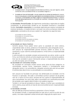 COLÉGIO PROTÁSIO ALVES
Curso Técnico em Contabilidade
Segundo Semestre
4
 Sociedade Comum - em que se explora uma atividade econômica, mas sem registro, sendo
conhecida como sociedade de fato ou sociedade irregular; e
 Sociedade em Conta de Participação - em que, através de um contrato de investimento comum,
duas ou mais pessoas se reúnem para exploração de uma atividade econômica. Um tipo de sócio é
o Ostensivo, o empreendedor que dirige o negócio e é responsável perante terceiros; os demais
sócios são apenas participantes na condição de investidor, chamados, então, de sócios
Participantes.
As Sociedades Personificadas são legalmente constituídas e registradas em órgãos
competentes. As personificadas dividem-se em Sociedade Empresária e Sociedade
Simples. Sociedade empresária é a sociedade registrada para explorar atividades de
empresa (produção, circulação de bens e serviços), tais como as empresas industriais,
comerciais e prestadoras de serviços e podem ser reguladas nos seguintes tipos:
a) Sociedade em Nome Coletivo;
b) Sociedade em Comandita Simples;
c) Sociedade Limitada;
d) Sociedade Anônima (Sociedade por Ações);
e) Sociedade em Comandita por Ações.
a) Sociedade em Nome Coletivo
Somente pessoas físicas podem tomar parte na sociedade em nome coletivo,
respondendo todos os sócios, solidários e ilimitadamente, pelas obrigações sociais.
Sem prejuízo da responsabilidade perante terceiros, podem os sócios, no ato
constitutivo, ou por unânime convenção posterior, limitar entre si a responsabilidade
de cada um.
A administração da sociedade compete exclusivamente aos sócios, sendo o uso da
firma, nos limites do contrato, privativo àqueles que tenham os necessários poderes.
Este tipo de sociedade é pouco interessante porque a responsabilidade dos sócios
vai além do capital, pois é ilimitada.
b) Sociedade em Comandita Simples
Na sociedade em comandita simples tomam parte sócios de duas categorias: os
comanditados, pessoas físicas, responsáveis solidária e ilimitadamente pelas
obrigações sociais; e os comanditários, obrigados somente pelo valor de sua quota.
O contrato deve descriminar os comanditados e os comanditários.
Sem prejuízo da faculdade de participar das deliberações da sociedade e de lhe
fiscalizar as operações, não pode o comanditário praticar qualquer ato de gestão,
nem ter o nome na firma social, sob pena de ficar sujeito às responsabilidades de
sócio comanditado. Por outro lado, pode o comanditário ser constituído procurador
da sociedade, para negócio determinado e com poderes especiais.
Também é um tipo de sociedade em desuso. Todavia, é melhor que a sociedade em
nome coletivo, já que admite um tipo de sócio (comanditários) sem responsabilidade
ilimitada.
c) Sociedade Limitada
Mais de 90% das empresas brasileiras apresentam a forma limitada.
Na sociedade limitada, a responsabilidade de cada sócio é restrita ao valor de suas
quotas, mas todos respondem solidariamente pela integração do capital social.
 