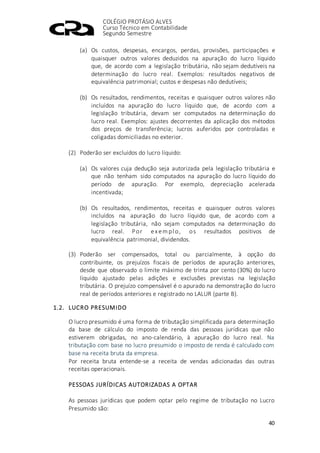 COLÉGIO PROTÁSIO ALVES
Curso Técnico em Contabilidade
Segundo Semestre
40
(a) Os custos, despesas, encargos, perdas, provisões, participações e
quaisquer outros valores deduzidos na apuração do lucro líquido
que, de acordo com a legislação tributária, não sejam dedutíveis na
determinação do lucro real. Exemplos: resultados negativos de
equivalência patrimonial; custos e despesas não dedutíveis;
(b) Os resultados, rendimentos, receitas e quaisquer outros valores não
incluídos na apuração do lucro líquido que, de acordo com a
legislação tributária, devam ser computados na determinação do
lucro real. Exemplos: ajustes decorrentes da aplicação dos métodos
dos preços de transferência; lucros auferidos por controladas e
coligadas domiciliadas no exterior.
(2) Poderão ser excluídos do lucro líquido:
(a) Os valores cuja dedução seja autorizada pela legislação tributária e
que não tenham sido computados na apuração do lucro líquido do
período de apuração. Por exemplo, depreciação acelerada
incentivada;
(b) Os resultados, rendimentos, receitas e quaisquer outros valores
incluídos na apuração do lucro líquido que, de acordo com a
legislação tributária, não sejam computados na determinação do
lucro real. Por exempl o, os resultados positivos de
equivalência patrimonial, dividendos.
(3) Poderão ser compensados, total ou parcialmente, à opção do
contribuinte, os prejuízos fiscais de períodos de apuração anteriores,
desde que observado o limite máximo de trinta por cento (30%) do lucro
líquido ajustado pelas adições e exclusões previstas na legislação
tributária. O prejuízo compensável é o apurado na demonstração do lucro
real de períodos anteriores e registrado no LALUR (parte B).
1.2. LUCRO PRESUMIDO
O lucro presumido é uma forma de tributação simplificada para determinação
da base de cálculo do imposto de renda das pessoas jurídicas que não
estiverem obrigadas, no ano-calendário, à apuração do lucro real. Na
tributação com base no lucro presumido o imposto de renda é calculado com
base na receita bruta da empresa.
Por receita bruta entende-se a receita de vendas adicionadas das outras
receitas operacionais.
PESSOAS JURÍDICAS AUTORIZADAS A OPTAR
As pessoas jurídicas que podem optar pelo regime de tributação no Lucro
Presumido são:
 